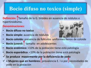 Definición: Tamaño de la G. tiroides en ausencia de nódulos e
hipertiroidismo.
Denominaciones:
• Bocio difuso no toxico
• Bocio simple: ausencia de nódulos
• Bocio coloide: presencia de folículos uniformes llenos de coloide
• Bocio juvenil: tamaño en adolescentes
• Bocio endémico: >10% de la población tiene está patología
• Bocio esporádico: <10% de la población tiene está patología
 Se produce mayormente por la deficiencia de yodo
 + Mujeres que en hombres: prevalencia E. I o por necesidades de
yodo en la gestación
Bocio difuso no toxico (simple)
 