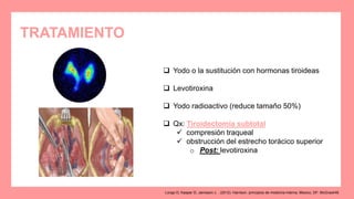 TRATAMIENTO
 Yodo o la sustitución con hormonas tiroideas
 Levotiroxina
 Yodo radioactivo (reduce tamaño 50%)
 Qx: Tiroidectomía subtotal
 compresión traqueal
 obstrucción del estrecho torácico superior
o Post: levotiroxina
Longo D, Kasper D, Jameson J. . (2012). Harrison. principios de medicina interna. Mexico, DF: McGrawHill.
 