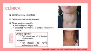CLÍNICA
 asintomáticos y eutiroideos
 Desarrolla durante muchos años
 Síntomas de compresión:
 dificultad para tragar
 dificultad respiratoria o plétora (congestión
venosa)
 Dolor repentino
 Por hemorragia en el interior
de un nódulo
 Disfonía
 Por afección del nervio
laríngeo recurrente
Sospechar
malignidad
Longo D, Kasper D, Jameson J. . (2012). Harrison. principios de medicina interna. Mexico, DF: McGrawHill.
 