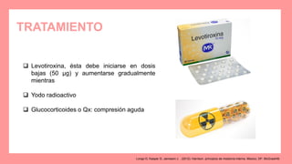 TRATAMIENTO
 Levotiroxina, ésta debe iniciarse en dosis
bajas (50 μg) y aumentarse gradualmente
mientras
 Yodo radioactivo
 Glucocorticoides o Qx: compresión aguda
Longo D, Kasper D, Jameson J. . (2012). Harrison. principios de medicina interna. Mexico, DF: McGrawHill.
 