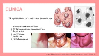 CLÍNICA
 hipertiroidismo subclínico o tirotoxicosis leve
 Paciente suele ser anciano
 fibrilación auricular o palpitaciones
 Taquicardia
 nerviosismo
 temblores
 pérdida de peso.
Longo D, Kasper D, Jameson J. . (2012). Harrison. principios de medicina interna. Mexico, DF: McGrawHill.
 