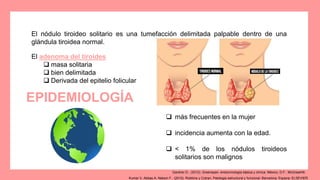 El nódulo tiroideo solitario es una tumefacción delimitada palpable dentro de una
glándula tiroidea normal.
 más frecuentes en la mujer
 incidencia aumenta con la edad.
 < 1% de los nódulos tiroideos
solitarios son malignos
El adenoma del tiroides
 masa solitaria
 bien delimitada
 Derivada del epitelio folicular
EPIDEMIOLOGÍA
Kumar V, Abbas A, Nelson F.. (2010). Robbins y Cotran, Patologia estructural y funcional. Barcelona, Espana: ELSEVIER.
Gardner D.. (2012). Greenspan. endocrinología básica y clínica. México, D.F.: McGrawHill.
 