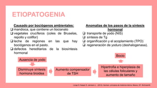 ETIOPATOGENIA
Causado por bociógenos ambientales:
 mandioca, que contiene un tiocianato
 vegetales crucíferos (coles de Bruselas,
repollo y coliflor)
 leche de regiones en las que hay
bociógenos en el pasto.
 defectos hereditarios de la biosíntesis
hormonal
Anomalías de los pasos de la síntesis
hormonal
 transporte de yodo (NIS)
 síntesis de Tg
 organificación y el acoplamiento (TPO)
 regeneración de yoduro (deshalogenasa).
Ausencia de yodo
Disminuye síntesis
hormona tiroidea
Aumento compensador
de TSH
Hipertrofia e hiperplasia de
las células foliculares y
aumento de tamaño
Bocio
Longo D, Kasper D, Jameson J. . (2012). Harrison. principios de medicina interna. Mexico, DF: McGrawHill.
 