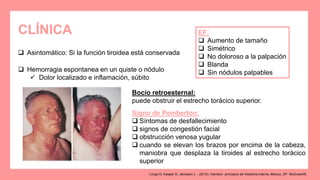 CLÍNICA
 Asintomático: Si la función tiroidea está conservada
 Hemorragia espontanea en un quiste o nódulo
 Dolor localizado e inflamación, súbito
EF:
 Aumento de tamaño
 Simétrico
 No doloroso a la palpación
 Blanda
 Sin nódulos palpables
Bocio retroesternal:
puede obstruir el estrecho torácico superior.
Signo de Pemberton:
 Síntomas de desfallecimiento
 signos de congestión facial
 obstrucción venosa yugular
 cuando se elevan los brazos por encima de la cabeza,
maniobra que desplaza la tiroides al estrecho torácico
superior
Longo D, Kasper D, Jameson J. . (2012). Harrison. principios de medicina interna. Mexico, DF: McGrawHill.
 