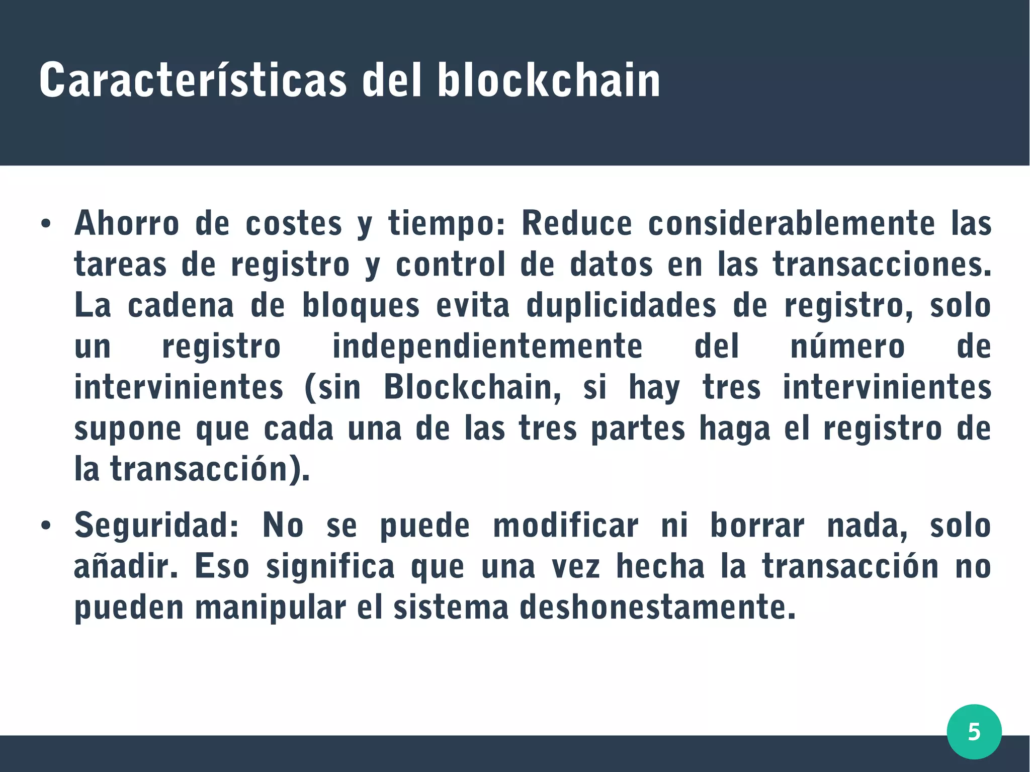 5
Características del blockchain
● Ahorro de costes y tiempo: Reduce considerablemente las
tareas de registro y control de datos en las transacciones.
La cadena de bloques evita duplicidades de registro, solo
un registro independientemente del número de
intervinientes (sin Blockchain, si hay tres intervinientes
supone que cada una de las tres partes haga el registro de
la transacción).
● Seguridad: No se puede modificar ni borrar nada, solo
añadir. Eso significa que una vez hecha la transacción no
pueden manipular el sistema deshonestamente.
 