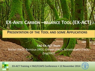 EX-ANTE CARBON –BALANCE TOOL (EX-ACT) 
PRESENTATION OF THE TOOL AND SOME APPLICATIONS 
FAO EX-ACT Team 
Bockel (FAO), Bernoux (IRD), Grewer (FAO), Schiettecatte (FAO), Zing(FAO) 
EX-ACT Training • FAO/CCAFS Conference • 12 November 2014 
 