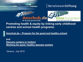 Promoting health & equity by linking early childhood
centres and school health programs:

Anschub.de – Program for the good and healthy school

and
Daycare centers in motion!
Working for good, healthy daycare centers

Geneva , July 2010
 