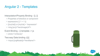 Angular 2 - Templates
Interpolation/Property Binding - {}, []
• Properties of directive or component
• expressions {{ 1 + 1 }}
• {{myVal}} or [myVal] = “expression”
• <img [src]="heroImageUrl">
Event Binding - () template -> js
• (click)=“onSave()”
Two-way Data binding -[()]
• <input [(ngModel)]="heroName">
 