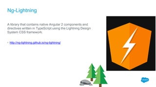 Ng-Lightning
A library that contains native Angular 2 components and
directives written in TypeScript using the Lightning Design
System CSS framework.
• http://ng-lightning.github.io/ng-lightning/
 