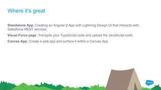 Where it’s great
Standalone App: Creating an Angular 2 App with Lightning Design UI that interacts with
Salesforce REST services
Visual Force page: Transpile your TypeScript code and upload the JavaScript code.
Canvas App: Create a web app and surface it within a Canvas App
 