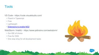 Tools
VS Code - https://code.visualstudio.com/
• Fluent in Typescript
• Free
• Lightweight
• Extensions to enable NG2
WebStorm / IntelliJ - https://www.jetbrains.com/webstorm/
• Our IDE of choice
• Free for OSS
• One stop shop for all development tasks
 