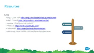 Resources
Links
• Ng-2 Quick start https://angular.io/docs/ts/latest/quickstart.html
• Ng-2 Tutorial: https://angular.io/docs/ts/latest/tutorial/
• Augury: https://augury.angular.io/
• VS Code: https://code.visualstudio.com/
• WebStorm: https://www.jetbrains.com/webstorm/
• demo app: https://github.com/pncifra/ng-lightning-demo
 
