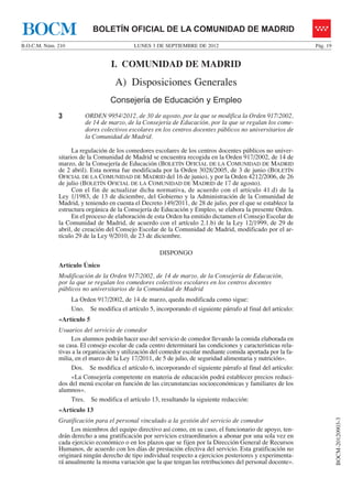 BOCM                        BOLETÍN OFICIAL DE LA COMUNIDAD DE MADRID
B.O.C.M. Núm. 210                           LUNES 3 DE SEPTIEMBRE DE 2012                                      Pág. 19


                                   I. COMUNIDAD DE MADRID
                                     A) Disposiciones Generales
                                   Consejería de Educación y Empleo
              3          ORDEN 9954/2012, de 30 de agosto, por la que se modifica la Orden 917/2002,
                         de 14 de marzo, de la Consejería de Educación, por la que se regulan los come-
                         dores colectivos escolares en los centros docentes públicos no universitarios de
                         la Comunidad de Madrid.

                    La regulación de los comedores escolares de los centros docentes públicos no univer-
              sitarios de la Comunidad de Madrid se encuentra recogida en la Orden 917/2002, de 14 de
              marzo, de la Consejería de Educación (BOLETÍN OFICIAL DE LA COMUNIDAD DE MADRID
              de 2 abril). Esta norma fue modificada por la Orden 3028/2005, de 3 de junio (BOLETÍN
              OFICIAL DE LA COMUNIDAD DE MADRID del 16 de junio), y por la Orden 4212/2006, de 26
              de julio (BOLETÍN OFICIAL DE LA COMUNIDAD DE MADRID de 17 de agosto).
                    Con el fin de actualizar dicha normativa, de acuerdo con el artículo 41.d) de la
              Ley 1/1983, de 13 de diciembre, del Gobierno y la Administración de la Comunidad de
              Madrid, y teniendo en cuenta el Decreto 149/2011, de 28 de julio, por el que se establece la
              estructura orgánica de la Consejería de Educación y Empleo, se elabora la presente Orden.
                    En el proceso de elaboración de esta Orden ha emitido dictamen el Consejo Escolar de
              la Comunidad de Madrid, de acuerdo con el artículo 2.1.b) de la Ley 12/1999, de 29 de
              abril, de creación del Consejo Escolar de la Comunidad de Madrid, modificado por el ar-
              tículo 29 de la Ley 9/2010, de 23 de diciembre.

                                                      DISPONGO
              Artículo Único
              Modificación de la Orden 917/2002, de 14 de marzo, de la Consejería de Educación,
              por la que se regulan los comedores colectivos escolares en los centros docentes
              públicos no universitarios de la Comunidad de Madrid
                    La Orden 917/2002, de 14 de marzo, queda modificada como sigue:
                    Uno. Se modifica el artículo 5, incorporando el siguiente párrafo al final del artículo:
              «Artículo 5
              Usuarios del servicio de comedor
                   Los alumnos podrán hacer uso del servicio de comedor llevando la comida elaborada en
              su casa. El consejo escolar de cada centro determinará las condiciones y características rela-
              tivas a la organización y utilización del comedor escolar mediante comida aportada por la fa-
              milia, en el marco de la Ley 17/2011, de 5 de julio, de seguridad alimentaria y nutrición».
                   Dos. Se modifica el artículo 6, incorporando el siguiente párrafo al final del artículo:
                   «La Consejería competente en materia de educación podrá establecer precios reduci-
              dos del menú escolar en función de las circunstancias socioeconómicas y familiares de los
              alumnos».
                   Tres. Se modifica el artículo 13, resultando la siguiente redacción:
              «Artículo 13
                                                                                                                         BOCM-20120903-3




              Gratificación para el personal vinculado a la gestión del servicio de comedor
                   Los miembros del equipo directivo así como, en su caso, el funcionario de apoyo, ten-
              drán derecho a una gratificación por servicios extraordinarios a abonar por una sola vez en
              cada ejercicio económico o en los plazos que se fijen por la Dirección General de Recursos
              Humanos, de acuerdo con los días de prestación efectiva del servicio. Esta gratificación no
              originará ningún derecho de tipo individual respecto a ejercicios posteriores y experimenta-
              rá anualmente la misma variación que la que tengan las retribuciones del personal docente».
 