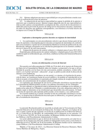 LUNES 13 DE MAYO DE 2013B.O.C.M. Núm. 112 Pág. 29
BOCM-20130513-3
BOLETÍN OFICIAL DE LA COMUNIDAD DE MADRIDBOCM
8.4. Quienes adquieran una nueva especialidad por este procedimiento estarán exen-
tos de la realización de la fase de prácticas.
8.5. La adquisición de una nueva especialidad no supone la pérdida de la anterior o
anteriores que se pudieran poseer. Quienes tengan adquirida más de una especialidad po-
drán acceder a plazas correspondientes a cualquiera de ellas, a través de los mecanismos es-
tablecidos para la provisión de puestos de trabajo de los funcionarios docentes, mantenien-
do todos los derechos que pudieran corresponderles, con referencia a la fecha efectiva de
su ingreso en el Cuerpo de Maestros.
TÍTULO III
Aspirantes a desempeñar puestos docentes en régimen de interinidad
1. Los participantes en este procedimiento selectivo que deseen formar parte de las
listas de aspirantes a desempeñar puestos docentes en régimen de interinidad, de conformi-
dad con la normativa vigente de la Comunidad de Madrid en la fecha de publicación de esta
Resolución, deberán consignarlo en la solicitud de participación en los términos estableci-
dos en el Anexo IV de esta convocatoria.
2. Asignación de puestos de carácter ordinario y voluntario para el curso 2013-2014.
El período para solicitar puestos de carácter ordinario y voluntario para el curso 2013-2014
vendrá recogido en la Resolución que, a tal efecto, establezca la Dirección General de Recursos
Humanos.
TÍTULO IV
Acceso a la información a través de Internet
De acuerdo con la Recomendación 2/2008, de 25 de abril, de la Agencia de Protección
de Datos de la Comunidad de Madrid, todos los listados y actuaciones a los que se dé pu-
blicidad de acuerdo con las bases de esta convocatoria, podrán consultarse, a título infor-
mativo, en el portal “personal + educación”, al que se podrá acceder desde la dirección de
internet www.madrid.org
Los listados pueden consultarse en este portal y se ajustan a la legislación de protec-
ción de datos, no constituyen fuente de acceso público y no podrán ser reproducidos ni en
todo ni en parte, ni transmitidos ni registrados por ningún sistema de recuperación de infor-
mación, sin consentimiento de los propios afectados.
Los aspirantes que dispongan de uno de los certificados electrónicos reconocidos por
la Comunidad de Madrid podrán acceder a los tablones electrónicos de los Tribunales.
En estos tablones se reproducirá toda la información que se publique en los tablones si-
tuados en las sedes de los Tribunales y se podrá presentar, en su caso, alegaciones ante los Tri-
bunales según se determine en las resoluciones que desarrollen esta convocatoria. Al finali-
zar la fase de oposición cada aspirante podrá acceder, en los mismos, a sus calificaciones.
En el portal madrid.org se puede consultar la lista de certificados electrónicos recono-
cidos y se proporciona la información necesaria para su obtención y, en general, para acce-
der a la tramitación electrónica.
TÍTULO V
Recursos
La presente Resolución podrá ser recurrida en alzada ante la Viceconsejera de Orga-
nización Educativa de la Consejería de Educación, Juventud y Deporte, en el plazo de un
mes a contar a partir del día siguiente a la fecha de su publicación en el BOLETÍN OFICIAL
DE LA COMUNIDAD DE MADRID, de conformidad con lo dispuesto en los artículos 114
y 115 de la Ley 30/1992, de 26 de noviembre, de Régimen Jurídico de las Administracio-
nes Públicas y del Procedimiento Administrativo Común.
Los actos administrativos que se deriven de la presente convocatoria, así como las ac-
tuaciones de los órganos de selección, podrán ser impugnados en los casos y en la forma es-
tablecida en la Ley 30/1992, de 26 de noviembre, de Régimen Jurídico de las Administra-
ciones Públicas y del Procedimiento Administrativo Común.
Madrid, a 9 de mayo de 2013.—La Directora General de Recursos Humanos, María
Teresa Martínez de Marigorta y Tejera.
 