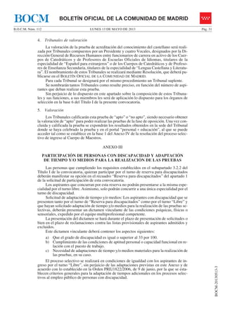 LUNES 13 DE MAYO DE 2013B.O.C.M. Núm. 112 Pág. 31
BOCM-20130513-3
BOLETÍN OFICIAL DE LA COMUNIDAD DE MADRIDBOCM
4. Tribunales de valoración
La valoración de la prueba de acreditación del conocimiento del castellano será reali-
zada por Tribunales compuestos por un Presidente y cuatro Vocales, designados por la Di-
rección General de Recursos Humanos entre funcionarios de carrera en activo de los Cuer-
pos de Catedráticos y de Profesores de Escuelas Oficiales de Idiomas, titulares de la
especialidad de “Español para extranjeros” o de los Cuerpos de Catedráticos y de Profeso-
res de Enseñanza Secundaria, titulares de la especialidad de “Lengua Castellana y Literatu-
ra”. El nombramiento de estos Tribunales se realizará mediante Resolución, que deberá pu-
blicarse en el BOLETÍN OFICIAL DE LA COMUNIDAD DE MADRID.
Para cada Tribunal se designará por el mismo procedimiento un Tribunal suplente.
Se nombrarán tantos Tribunales como resulte preciso, en función del número de aspi-
rantes que deban realizar esta prueba.
Sin perjuicio de lo dispuesto en este apartado sobre la composición de estos Tribuna-
les y sus funciones, a sus miembros les será de aplicación lo dispuesto para los órganos de
selección en la base 6 del Título I de la presente convocatoria.
5. Valoración
Los Tribunales calificarán esta prueba de “apto” o “no apto”, siendo necesario obtener
la valoración de “apto” para poder realizar las pruebas de la fase de oposición. Una vez con-
cluida y calificada la prueba se expondrán los resultados obtenidos en la sede del Tribunal
donde se haya celebrado la prueba y en el portal “personal + educación”, al que se puede
acceder tal como se establece en la base 1 del Anexo IV de la resolución del proceso selec-
tivo de ingreso al Cuerpo de Maestros.
ANEXO III
PARTICIPACIÓN DE PERSONAS CON DISCAPACIDAD Y ADAPTACIÓN
DE TIEMPO Y/O MEDIOS PARA LA REALIZACIÓN DE LAS PRUEBAS
Las personas que cumpliendo los requisitos establecidos en el subapartado 3.2.2 del
Título I de la convocatoria, quieran participar por el turno de reserva para discapacitados
deberán manifestar su opción en el recuadro “Reserva para discapacitados” del apartado 1
de la solicitud de participación de esta convocatoria.
Los aspirantes que concurran por esta reserva no podrán presentarse a la misma espe-
cialidad por el turno libre. Asimismo, solo podrán concurrir a una única especialidad por el
turno de discapacidad.
Solicitud de adaptación de tiempo y/o medios: Los aspirantes con discapacidad que se
presenten tanto por el turno de “Reserva para discapacitados” como por el turno “Libre” y
que hayan solicitado adaptación de tiempo y/o medios para la realización de las pruebas se-
lectivas, deberán presentar un dictamen vinculante de las condiciones psíquicas, físicas o
sensoriales, expedido por el equipo multiprofesional competente.
La presentación del dictamen se hará durante el plazo de presentación de solicitudes o
bien en el plazo de reclamaciones contra las listas provisionales de aspirantes admitidos y
excluidos.
Este dictamen vinculante deberá contener los aspectos siguientes:
a) Que el grado de discapacidad es igual o superior al 33 por 100.
b) Cumplimiento de las condiciones de aptitud personal o capacidad funcional en re-
lación con el puesto de trabajo.
c) Necesidad de adaptaciones de tiempo y/o medios materiales para la realización de
las pruebas, en su caso.
El proceso selectivo se realizará en condiciones de igualdad con los aspirantes de in-
greso por el turno “Libre”, sin perjuicio de las adaptaciones previstas en este Anexo y de
acuerdo con lo establecido en la Orden PRE/1822/2006, de 9 de junio, por la que se esta-
blecen criterios generales para la adaptación de tiempos adicionales en los procesos selec-
tivos al empleo público de personas con discapacidad.
 