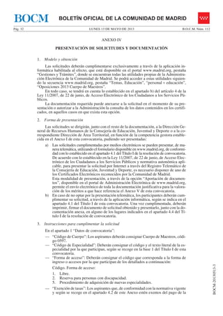 LUNES 13 DE MAYO DE 2013Pág. 32 B.O.C.M. Núm. 112
BOCM-20130513-3
BOLETÍN OFICIAL DE LA COMUNIDAD DE MADRIDBOCM
ANEXO IV
PRESENTACIÓN DE SOLICITUDES Y DOCUMENTACIÓN
1. Modelo y obtención
Las solicitudes deberán cumplimentarse exclusivamente a través de la aplicación in-
formática habilitada al efecto, que está disponible en el portal www.madrid.org, pestaña
“Gestiones y Trámites”, donde se encuentran todas las utilidades propias de la Administra-
ción Electrónica de la Comunidad de Madrid. Se podrá acceder a estas utilidades siguien-
do la secuencia www.madrid.org, pestaña “Temas, Educación”, “personal + educación”,
“Oposiciones 2013 Cuerpo de Maestros”.
En todo caso, se tendrá en cuenta lo establecido en el apartado b) del artículo 4 de la
Ley 11/2007, de 22 de junio, de Acceso Electrónico de los Ciudadanos a los Servicios Pú-
blicos.
La documentación requerida puede anexarse a la solicitud en el momento de su pre-
sentación o autorizar a la Administración la consulta de los datos contenidos en los certifi-
cados, en aquellos casos en que exista esta opción.
2. Forma de presentación
Las solicitudes se dirigirán, junto con el resto de la documentación, a la Dirección Ge-
neral de Recursos Humanos de la Consejería de Educación, Juventud y Deporte o a la co-
rrespondiente Dirección de Área Territorial, en función de la competencia gestora estable-
cida en el Anexo I de esta convocatoria, pudiendo ser presentadas:
a) Las solicitudes cumplimentadas por medios electrónicos se pueden presentar, de ma-
nera telemática, utilizando el formulario disponible en www.madrid.org, de conformi-
dad con lo establecido en el apartado 4.1 del Título I de la resolución de convocatoria.
De acuerdo con lo establecido en la Ley 11/2007, de 22 de junio, de Acceso Elec-
trónico de los Ciudadanos a los Servicios Públicos y normativa autonómica apli-
cable, para presentar la solicitud por Internet a través del Registro Telemático de
la Consejería de Educación, Juventud y Deporte, es necesario disponer de uno de
los Certificados Electrónicos reconocidos por la Comunidad de Madrid.
Esta modalidad de presentación, a través de la opción “Aportación de documen-
tos”, disponible en el portal de Administración Electrónica de www.madrid.org,
permite el envío electrónico de toda la documentación justificativa para la valora-
ción de los méritos a que hace referencia el Anexo V de esta convocatoria.
b) En caso de no optar por la presentación telemática, los participantes deberán cum-
plimentar su solicitud, a través de la aplicación informática, según se indica en el
apartado 4.1 del Título I de esta convocatoria. Una vez cumplimentada, deberán
imprimir, firmar el documento de solicitud obtenido y presentarlo, junto con la do-
cumentación anexa, en alguno de los lugares indicados en el apartado 4.4 del Tí-
tulo I de la resolución de convocatoria.
3. Instrucciones para cumplimentar la solicitud
En el apartado 1 “Datos de convocatoria”:
— “Código de Cuerpo”: Los aspirantes deberán consignar Cuerpo de Maestros, códi-
go 0597.
— “Código de Especialidad”: Deberán consignar el código y el texto literal de la es-
pecialidad por la que participan, según se recoge en la base 1 del Título I de esta
convocatoria.
— “Forma de acceso”: Deberán consignar el código que corresponda a la forma de
ingreso o accesos por la que participan de los detallados a continuación:
Código. Forma de acceso:
1. Libre.
2. Reserva para personas con discapacidad.
5. Procedimiento de adquisición de nuevas especialidades.
— “Exención de tasas”: Los aspirantes que, de conformidad con la normativa vigente
y según se recoge en el apartado 4.2 de este Anexo estén exentos del pago de la
 