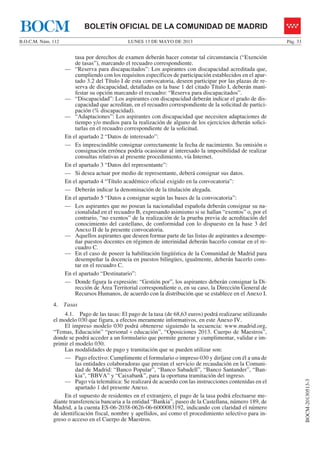 LUNES 13 DE MAYO DE 2013B.O.C.M. Núm. 112 Pág. 33
BOCM-20130513-3
BOLETÍN OFICIAL DE LA COMUNIDAD DE MADRIDBOCM
tasa por derechos de examen deberán hacer constar tal circunstancia (“Exención
de tasas”), marcando el recuadro correspondiente.
— “Reserva para discapacitados”: Los aspirantes con discapacidad acreditada que,
cumpliendo con los requisitos específicos de participación establecidos en el apar-
tado 3.2 del Título I de esta convocatoria, deseen participar por las plazas de re-
serva de discapacidad, detalladas en la base 1 del citado Título I, deberán mani-
festar su opción marcando el recuadro: “Reserva para discapacitados”.
— “Discapacidad”: Los aspirantes con discapacidad deberán indicar el grado de dis-
capacidad que acreditan, en el recuadro correspondiente de la solicitud de partici-
pación (% discapacidad).
— “Adaptaciones”: Los aspirantes con discapacidad que necesiten adaptaciones de
tiempo y/o medios para la realización de alguno de los ejercicios deberán solici-
tarlas en el recuadro correspondiente de la solicitud.
En el apartado 2 “Datos de interesado”:
— Es imprescindible consignar correctamente la fecha de nacimiento. Su omisión o
consignación errónea podría ocasionar al interesado la imposibilidad de realizar
consultas relativas al presente procedimiento, vía Internet.
En el apartado 3 “Datos del representante”:
— Si desea actuar por medio de representante, deberá consignar sus datos.
En el apartado 4 “Título académico oficial exigido en la convocatoria”:
— Deberán indicar la denominación de la titulación alegada.
En el apartado 5 “Datos a consignar según las bases de la convocatoria”:
— Los aspirantes que no posean la nacionalidad española deberán consignar su na-
cionalidad en el recuadro B, expresando asimismo si se hallan “exentos” o, por el
contrario, “no exentos” de la realización de la prueba previa de acreditación del
conocimiento del castellano, de conformidad con lo dispuesto en la base 3 del
Anexo II de la presente convocatoria.
— Aquellos aspirantes que deseen formar parte de las listas de aspirantes a desempe-
ñar puestos docentes en régimen de interinidad deberán hacerlo constar en el re-
cuadro C.
— En el caso de poseer la habilitación lingüística de la Comunidad de Madrid para
desempeñar la docencia en puestos bilingües, igualmente, deberán hacerlo cons-
tar en el recuadro C.
En el apartado “Destinatario”:
— Donde figura la expresión: “Gestión por”, los aspirantes deberán consignar la Di-
rección de Área Territorial correspondiente o, en su caso, la Dirección General de
Recursos Humanos, de acuerdo con la distribución que se establece en el Anexo I.
4. Tasas
4.1. Pago de las tasas: El pago de la tasa (de 68,63 euros) podrá realizarse utilizando
el modelo 030 que figura, a efectos meramente informativos, en este Anexo IV.
El impreso modelo 030 podrá obtenerse siguiendo la secuencia: www.madrid.org,
“Temas, Educación” “personal + educación”, “Oposiciones 2013. Cuerpo de Maestros”,
donde se podrá acceder a un formulario que permite generar y cumplimentar, validar e im-
primir el modelo 030.
Las modalidades de pago y tramitación que se pueden utilizar son:
— Pago efectivo: Cumplimente el formulario o impreso 030 y diríjase con él a una de
las entidades colaboradoras que prestan el servicio de recaudación en la Comuni-
dad de Madrid: “Banco Popular”, “Banco Sabadell”, “Banco Santander”, “Ban-
kia”, “BBVA” y “Caixabank”, para la oportuna tramitación del ingreso.
— Pago vía telemática: Se realizará de acuerdo con las instrucciones contenidas en el
apartado 1 del presente Anexo.
En el supuesto de residentes en el extranjero, el pago de la tasa podrá efectuarse me-
diante transferencia bancaria a la entidad “Bankia”, paseo de la Castellana, número 189, de
Madrid, a la cuenta ES-06-2038-0626-06-6000083192, indicando con claridad el número
de identificación fiscal, nombre y apellidos, así como el procedimiento selectivo para in-
greso o acceso en el Cuerpo de Maestros.
 