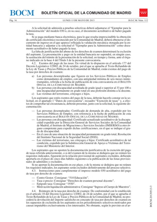 LUNES 13 DE MAYO DE 2013Pág. 34 B.O.C.M. Núm. 112
BOCM-20130513-3
BOLETÍN OFICIAL DE LA COMUNIDAD DE MADRIDBOCM
A la solicitud de admisión a pruebas selectivas deberá adjuntarse el “Ejemplar para la
Administración” del modelo 030 o, en su caso, el documento acreditativo de haber pagado
la tasa.
Si se paga mediante banca electrónica, para lo que resulta imprescindible la obtención
de certificado electrónico reconocido por la Comunidad de Madrid, deberá obtenerse el do-
cumento de ingreso en el que aparece reflejada la validación mecánica otorgada por la en-
tidad bancaria y adjuntar a la solicitud el “Ejemplar para la Administración” como docu-
mento acreditativo de haber pagado la tasa.
La falta de justificación del abono de los derechos de examen determinará la exclusión
del aspirante. La presentación y pago en la entidad bancaria no supondrá, en ningún caso,
la sustitución del trámite de la presentación de la solicitud, en tiempo y forma, ante el órga-
no indicado en la base 4 del Título I de la presente convocatoria.
4.2. Exentos del pago de las tasas: En virtud de lo dispuesto en el artículo 177 del
Decreto Legislativo 1/2002, de 24 de octubre, por el que se aprueba el Texto Refundido de
la Ley de Tasas y Precios Públicos de la Comunidad de Madrid, están exentas del pago de
la tasa por derechos de examen:
a) Las personas desempleadas que figuren en los Servicios Públicos de Empleo
como demandantes de empleo, con una antigüedad mínima de seis meses ininte-
rrumpidos, referida a la fecha de publicación de esta convocatoria en el BOLETÍN
OFICIAL DE LA COMUNIDAD DE MADRID.
b) Las personas con discapacidad acreditada de grado igual o superior al 33 por 100 o
una incapacidad permanente en grado total en una profesión distinta a la docente.
c) Las víctimas del terrorismo, cónyuges e hijos.
Los aspirantes que estén exentos del pago de la tasa, deberán hacerlo constar en la so-
licitud, en el apartado 1 “Datos de convocatoria”, recuadro “Exención de tasas” y, a efec-
tos de comprobar tal circunstancia, deberán presentar, junto con la solicitud, la siguiente do-
cumentación:
— Las personas desempleadas: Certificado de demanda de alta, expedido por los
Servicios Públicos de Empleo, con referencia a la fecha de publicación de esta
convocatoria en el BOLETÍN OFICIAL DE LA COMUNIDAD DE MADRID.
— Las personas con discapacidad: Certificado actualizado acreditativo de la discapa-
cidad expedido por la Dirección General de Servicios Sociales de la Comunidad
de Madrid, el Instituto de Migraciones y Servicios Sociales (IMSERSO) u otro ór-
gano competente para expedir dichas certificaciones, en el que se indique el gra-
do de discapacidad.
— En el caso de una situación de incapacidad permanente en grado total, Resolución
del Instituto Nacional de la Seguridad Social (INSS).
— Las víctimas del terrorismo, sus cónyuges e hijos: Certificado acreditativo de tal
condición, expedido por la Subdirección General de Apoyo a Víctimas del Terro-
rismo del Ministerio del Interior.
Los aspirantes que no aporten la documentación justificativa de la exención del pago
de tasas referida anteriormente, o si del examen de la misma se dedujera que no reúnen los
requisitos indicados, figurarán en la relación provisional de aspirantes excluidos, debiendo
aportarla en el plazo de cinco días hábiles siguientes a la publicación de las listas provisio-
nales de admitidos y excluidos.
Si no aportan la documentación en ese plazo, o de la misma se dedujera que no reúnen
los requisitos indicados, los aspirantes serán excluidos definitivamente del proceso selectivo.
4.3. Instrucciones para cumplimentar el impreso modelo 030 acreditativo del pago
de tasa por derecho de examen:
— Centro Gestor. Consignar: “510 Educación”.
— Tasa o precio: Consignar “Derechos de examen personal docente”.
— Epígrafe tasa: Consignar “1930”.
— Motivación liquidación administrativa: Consignar “Ingreso al Cuerpo de Maestros”.
4.4. Reintegro de la tasa por derecho de examen: De conformidad con lo establecido
en el artículo 10 del Decreto Legislativo 1/2002, de 24 de octubre, por el que se aprueba el
Texto Refundido de la Ley de Tasas y Precios Públicos de la Comunidad de Madrid, no pro-
cederá la devolución del importe satisfecho en concepto de tasa por derechos de examen en
los supuestos de exclusión de los aspirantes en los procedimientos selectivos motivados por
causas imputables exclusivamente a los interesados. No obstante, según lo previsto en el ar-
 
