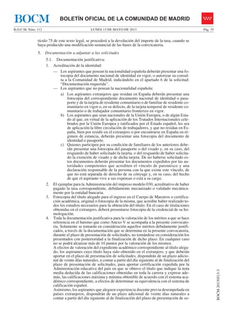 LUNES 13 DE MAYO DE 2013B.O.C.M. Núm. 112 Pág. 35
BOCM-20130513-3
BOLETÍN OFICIAL DE LA COMUNIDAD DE MADRIDBOCM
tículo 75 de este texto legal, se procederá a la devolución del importe de la tasa, cuando se
haya producido una modificación sustancial de las bases de la convocatoria.
5. Documentación a adjuntar a las solicitudes
5.1. Documentación justificativa:
1. Acreditación de la identidad:
— Los aspirantes que posean la nacionalidad española deberán presentar una fo-
tocopia del documento nacional de identidad en vigor, o autorizar su consul-
ta a la Comunidad de Madrid, indicándolo en el apartado 6 de la solicitud:
“Documentación requerida”.
— Los aspirantes que no posean la nacionalidad española:
a) Los aspirantes extranjeros que residan en España deberán presentar una
fotocopia del correspondiente documento nacional de identidad o pasa-
porte y de la tarjeta de residente comunitario o de familiar de residente co-
munitario en vigor o, en su defecto, de la tarjeta temporal de residente co-
munitario o de trabajador comunitario fronterizo en vigor.
b) Los aspirantes que sean nacionales de la Unión Europea, o de algún Esta-
do al que, en virtud de la aplicación de los Tratados Internacionales cele-
brados por la Unión Europea y ratificados por el Estado español, les sea
de aplicación la libre circulación de trabajadores, y que no residan en Es-
paña, bien por residir en el extranjero o por encontrarse en España en ré-
gimen de estancia, deberán presentar una fotocopia del documento de
identidad o pasaporte.
c) Quienes participen por su condición de familiares de los anteriores debe-
rán presentar una fotocopia del pasaporte o del visado y, en su caso, del
resguardo de haber solicitado la tarjeta, o del resguardo de haber solicita-
do la exención de visado y de dicha tarjeta. De no haberse solicitado es-
tos documentos deberán presentar los documentos expedidos por las au-
toridades competentes que acrediten el vínculo de parentesco y una
declaración responsable de la persona con la que existe este vínculo, de
que no está separada de derecho de su cónyuge y, en su caso, del hecho
de que el aspirante vive a sus expensas o está a su cargo.
2. El ejemplar para la Administración del impreso modelo 030, acreditativo de haber
pagado la tasa correspondiente, debidamente mecanizado o validado mecánica-
mente por la entidad bancaria.
3. Fotocopia del título alegado para el ingreso en el Cuerpo de Maestros o certifica-
ción académica, original o fotocopia de la misma, que acredite haber realizado to-
dos los estudios necesarios para la obtención del título. En el caso de titulaciones
obtenidas en el extranjero, deberá presentarse fotocopia de la credencial de su ho-
mologación.
4. Toda la documentación justificativa para la valoración de los méritos a que se hace
referencia en el baremo que como Anexo V se acompaña a la presente convocato-
ria. Solamente se tomarán en consideración aquellos méritos debidamente justifi-
cados, a través de la documentación que se determina en la presente convocatoria,
durante el plazo de presentación de solicitudes, no tomándose en consideración los
presentados con posterioridad a la finalización de dicho plazo. En cualquier caso
no se podrá alcanzar más de 10 puntos por la valoración de los mismos.
A efectos de valoración del expediente académico correspondiente al título alega-
do, los aspirantes cuyo título haya sido obtenido en el extranjero, y que deberán
aportar en el plazo de presentación de solicitudes, dispondrán de un plazo adicio-
nal de veinte días naturales, a contar a partir del día siguiente al de finalización del
plazo de presentación de solicitudes, para aportar certificación expedida por la
Administración educativa del país en que se obtuvo el título que indique la nota
media deducida de las calificaciones obtenidas en toda la carrera y exprese ade-
más, las calificaciones máxima y mínima obtenible de acuerdo con el sistema aca-
démico correspondiente, a efectos de determinar su equivalencia con el sistema de
calificación español.
Asimismo, los aspirantes que aleguen experiencia docente previa desempeñada en
países extranjeros, dispondrán de un plazo adicional de veinte días naturales a
contar a partir del día siguiente al de finalización del plazo de presentación de so-
 