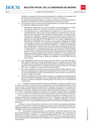 LUNES 13 DE MAYO DE 2013Pág. 36 B.O.C.M. Núm. 112
BOCM-20130513-3
BOLETÍN OFICIAL DE LA COMUNIDAD DE MADRIDBOCM
licitudes, para aportar la documentación justificativa, señalada en el apartado I del
baremo de méritos que figura como Anexo V de esta convocatoria.
La Administración podrá requerir en cualquier momento del desarrollo del proce-
dimiento la acreditación de la documentación que considere necesaria.
5. Los aspirantes que no posean la nacionalidad española, en el plazo de presentación
de solicitudes, deberán presentar además:
— Declaración responsable de no estar sometido a sanción disciplinaria o conde-
na penal que impida, en su Estado, el acceso a la Función Pública.
— Los aspirantes que, de conformidad con lo dispuesto en el Anexo II de la pre-
sente Resolución, estén exentos de la realización de la prueba previa de acre-
ditación del conocimiento del castellano, deberán aportar, en el plazo de pre-
sentación de solicitudes, cualquiera de los documentos que se describen a
continuación: El Diploma Superior de Español como Lengua Extranjera esta-
blecido por el Real Decreto 1137/2002, de 31 de octubre, modificado por el
Real Decreto 264/2008, de 22 de febrero, que regula los diplomas de español
como lengua extranjera, o el Certificado de Aptitud en Español para extranje-
ros expedido por las Escuelas Oficiales de Idiomas, o certificación académica
que acredite haber realizado todos los estudios para la obtención de los men-
cionados diplomas, o fotocopia del título de Licenciado en Filología Hispáni-
ca o Románica, o certificado de haber superado esta prueba en convocatorias
anteriores de esta Administración educativa o documentación acreditativa del
tiempo que han participado como Asesores Lingüísticos en los programas bi-
lingües de la Comunidad de Madrid. De no aportar esta documentación debe-
rán realizar la prueba a que se alude en el apartado 3.1.a) del Título I de esta
convocatoria.
6. Con independencia del turno por el que concurran (libre o reserva por discapaci-
dad), aquellos aspirantes con discapacidad que precisen adaptaciones de tiempo
y/o medios para la realización de las pruebas selectivas, además de indicarlo en el
apartado correspondiente de la solicitud, deberán aportar el dictamen vinculante
tal y como se indica en el Anexo III de esta convocatoria.
7. Si se desea formular la solicitud a través de representante se deberá aportar el mo-
delo de otorgamiento de la representación que figura en este Anexo IV, sin perjui-
cio de la posibilidad de conferir representación en otros términos y por otros me-
canismos válidos en derecho.
8. Aquellos candidatos que hayan hecho constar en la solicitud de participación que
poseen la habilitación bilingüe de la Comunidad de Madrid para desempeñar la
docencia en puestos bilingües deberán aportar fotocopia de la correspondiente
certificación.
5.2. Compulsa de documentación: Según lo establecido en el Decreto 21/2002, de 24
de enero, por el que se regula la atención al ciudadano en la Comunidad de Madrid, no será
necesario que la documentación que presenten los aspirantes para justificar los méritos ale-
gados sean documentos originales ni fotocopias compulsadas pudiéndose, en la fase de pre-
sentación de solicitudes, presentar fotocopias simples de dichos documentos. Los origina-
les o copias compulsadas podrán ser requeridos en cualquier momento del procedimiento
y, en su caso, antes de la formalización del nombramiento como funcionarios en prácticas.
En el supuesto de que del examen de la citada documentación se dedujera que los as-
pirantes carecen de los requisitos señalados en la base 3 “Requisitos que deben reunir los
candidatos” del Título I de la Resolución de convocatoria, quedarían anuladas sus actuacio-
nes, sin perjuicio de la responsabilidad en que hubieran incurrido por falsedad en la solici-
tud inicial.
Asimismo, si de los documentos justificativos de los méritos presentados inicialmen-
te junto con la solicitud, se observase alguna discrepancia con los originales solicitados, los
aspirantes podrán ser excluidos del procedimiento, sin perjuicio de la exigencia de respon-
sabilidad en que hubiesen podido incurrir.
5.3. Presentación de documentación: Las solicitudes se dirigirán, junto con el resto
de la documentación, a la Dirección General de Recursos Humanos de la Consejería de
Educación, Juventud y Deporte o a la correspondiente Dirección de Área Territorial, en
función de la competencia gestora establecida en el Anexo I de esta convocatoria, pudien-
do ser presentadas de conformidad con lo establecido en el apartado 4.4 del Título I de esta
convocatoria.
 