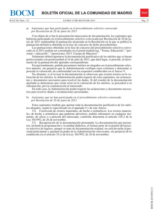 LUNES 13 DE MAYO DE 2013B.O.C.M. Núm. 112 Pág. 37
BOCM-20130513-3
BOLETÍN OFICIAL DE LA COMUNIDAD DE MADRIDBOCM
a) Aspirantes que han participado en el procedimiento selectivo convocado
por Resolución de 20 de junio de 2011
Con objeto de evitar la presentación innecesaria de documentación, los aspirantes que
hubieran participado en el procedimiento selectivo convocado por Resolución de 20 de ju-
nio de 2011 mantendrán la puntuación alcanzada en la Resolución en la que se publica la
puntuación definitiva obtenida en la fase de concurso de dicho procedimiento.
Las puntuaciones obtenidas en la fase de concurso del procedimiento selectivo convo-
cado en el 2011 podrán ser consultadas en el portal madrid.org, “Temas, Educación”, “per-
sonal + educación”, “oposiciones 2013. Cuerpo de Maestros”.
Solamente deberá aportarse la documentación justificativa de los méritos que se hayan
perfeccionado con posterioridad al 16 de julio de 2011, que dará lugar, si procede, al incre-
mento de la puntuación del apartado correspondiente.
Excepcionalmente, podrán presentarse méritos no alegados en el procedimiento selec-
tivo anterior, sin perjuicio que la Administración verifique estos extremos y determine si
procede la valoración, de conformidad con los requisitos establecidos en el Anexo V.
No obstante, si al revisar la documentación se observase que existen errores en la va-
loración de los méritos, la Administración podrá requerir de estos aspirantes, las aclaracio-
nes y documentos necesarios para resolver las dudas. Si del estudio de la documentación
aportada se demostrase que existe error en la valoración de los méritos, se procederá a su
subsanación, previa comunicación al interesado.
En todo caso, la Administración podrá requerir las aclaraciones y documentos necesa-
rios para resolver dudas o reclamaciones presentadas.
b) Aspirantes que no han participado en el procedimiento selectivo convocado
por Resolución de 20 de junio de 2011
Estos aspirantes tendrán que aportar toda la documentación justificativa de los méri-
tos alegados, según lo especificado en el apartado 5.1 de este Anexo.
5.4. Corrección de errores materiales, de hecho o aritméticos: Los errores materia-
les, de hecho o aritméticos que pudieran advertirse, podrán subsanarse en cualquier mo-
mento, de oficio o a petición del interesado, conforme determina el artículo 105.2 de la
Ley 30/1992, de 26 de noviembre.
5.5. Recuperación de la documentación presentada: La documentación que presen-
ten, incluida la programación y la unidad didáctica, al formar parte de la prueba del proce-
so selectivo de ingreso, aunque se trate de documentación original, no será devuelta al per-
sonal participante y quedará en poder de la Administración convocante, sin perjuicio de lo
establecido en el artículo 35.c) de la Ley 30/1992, de 26 de noviembre.
 