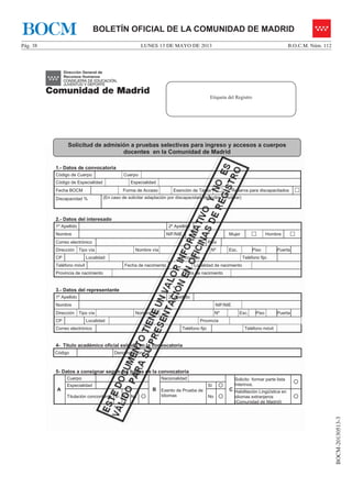 LUNES 13 DE MAYO DE 2013Pág. 38 B.O.C.M. Núm. 112
BOCM-20130513-3
BOLETÍN OFICIAL DE LA COMUNIDAD DE MADRIDBOCM
1.- Datos de convocatoria
Código de Cuerpo Cuerpo
Código de Especialidad Especialidad
Fecha BOCM Forma de Acceso Exención de Tasas … Reserva para discapacitados …
Discapacidad % (En caso de solicitar adaptación por discapacidad, describir y motivar)
2.- Datos del interesado
1º Apellido 2º Apellido
Nombre NIF/NIE Mujer … Hombre …
Correo electrónico País
Dirección Tipo vía Nombre vía Nº Esc. Piso Puerta
CP Localidad Provincia Teléfono fijo
Teléfono móvil Fecha de nacimiento Localidad de nacimiento
Provincia de nacimiento País de nacimiento
3.- Datos del representante
1º Apellido 2º Apellido
Nombre NIF/NIE
Dirección Tipo vía Nombre vía Nº Esc. Piso Puerta
CP Localidad Provincia
Correo electrónico Teléfono fijo Teléfono móvil
4- Título académico oficial exigido en la convocatoria
Código Denominación
5- Datos a consignar según las bases de la convocatoria
A
Cuerpo
B
Nacionalidad
C
Solicito formar parte lista
Interinos. {
Especialidad
Exento de Prueba de
Idiomas
Sí {
Titulación concordante Sí { No { No {
Habilitación Lingüística en
idiomas extranjeros
(Comunidad de Madrid)
{
Etiqueta del Registro
Solicitud de admisión a pruebas selectivas para ingreso y accesos a cuerpos
docentes en la Comunidad de Madrid
 
