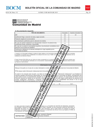 LUNES 13 DE MAYO DE 2013B.O.C.M. Núm. 112 Pág. 39
BOCM-20130513-3
BOLETÍN OFICIAL DE LA COMUNIDAD DE MADRIDBOCM
6.-Documentación requerida
TIPO DE DOCUMENTO Se aporta Autorizo Consulta (*)
DNI { {
Justificante Pago o exención de tasas, según proceda …
Titulación exigida en la convocatoria …
Documentación justificativa para la valoración de méritos …
En caso de solicitar adaptación por discapacidad, dictamen vinculante de las
condiciones físicas, psíquicas o sensoriales
…
En caso de no poseer la nacionalidad española, documentación acreditativa de la
exención de la prueba de castellano
…
Certificación habilitación en idiomas extranjeros en vigor expedido por la
Comunidad de Madrid.
…
(*) Autorizo a la Comunidad de Madrid a recabar los datos relativos a los documentos seleccionados, eximiéndome de la necesidad
de aportarlos, de acuerdo con lo establecido en el artículo 6.2.b) de la Ley 11/2007, de 22 de junio, de acceso electrónico de los
ciudadanos a los Servicios Públicos.
El abajo firmante DECLARA que son ciertos los datos consignados en la solicitud, y que reúne las condiciones exigidas para
el ingreso y las especialmente señaladas en la convocatoria, comprometiéndose a probar documentalmente todos los datos
que figuran en esta solicitud
Información Institucional
Marque el recuadro en el caso de no estar interesado en recibir Información Institucional de la Comunidad de Madrid.
… No deseo recibir Información Institucional de la Comunidad de Madrid
Si usted no ha marcado este recuadro, sus datos se integrarán en el fichero “Información Institucional” cuya finalidad es
ofrecerle aquellas informaciones relacionadas con actuaciones y servicios de la Comunidad de Madrid, recordándole que
usted podrá revocar el consentimiento otorgado en el momento que lo estime oportuno. El responsable del fichero es la
Dirección General de Calidad de los Servicios y Atención al Ciudadano, ante este órgano podrá ejercer los derechos de
acceso, rectificación, cancelación y oposición, todo lo cual se informa en cumplimiento del artículo 5 de la Ley
Orgánica15/1999, de 13 de diciembre, de Protección de Datos de Carácter Personal.
En………………………., a……..... de……..…………..… de 2..…
Los datos personales recogidos serán incorporados y tratados en el “FICHERO DE GESTIÓN DE PERSONAL DOCENTE”,
cuya finalidad y cesiones de datos están previstas en la Orden 7798/2002, de 26 de diciembre, BOCM de 30/01/2003. El
responsable del fichero es el órgano que figura en este documento, ante él podrá ejercer los derechos de acceso,
rectificación, cancelación y oposición, todo lo cual se informa en cumplimiento del artículo 5 de la Ley Orgánica 15/1999, de
13 de diciembre, de Protección de Datos de Carácter Personal.
FIRMA
DESTINATARIO
Consejería de Educación, Juventud y Deporte
Dirección General de Recursos Humanos
Gestión por
 