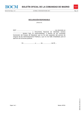 LUNES 13 DE MAYO DE 2013B.O.C.M. Núm. 112 Pág. 41
BOCM-20130513-3
BOLETÍN OFICIAL DE LA COMUNIDAD DE MADRIDBOCM
Página 1 de 1 Modelo: 257FO3
DECLARACIÓN RESPONSABLE
(Anexo IX)
D/Dª ................................................................................................., con domicilio en
............................................., y Documento Nacional de Identidad número
...................... declaro bajo mi responsabilidad, a efectos de ser nombrado
funcionario del Cuerpo de Maestros, que no he sido separado del servicio de
ninguna de las Administraciones Públicas y que no me hallo inhabilitado para el
ejercicio de funciones públicas.
En ..........................., a ........... de ..................... de 20….
 