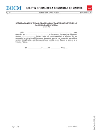 LUNES 13 DE MAYO DE 2013Pág. 42 B.O.C.M. Núm. 112
BOCM-20130513-3
BOLETÍN OFICIAL DE LA COMUNIDAD DE MADRIDBOCM
Página 1 de 1 Modelo: 257FO4
DECLARACIÓN RESPONSABLE PARA LOS ASPIRANTES QUE NO TIENEN LA
NACIONALIDAD ESPAÑOLA
(Anexo IX)
D/Dª .............................................................................................., con
domicilio en ..............................................., y Documento Nacional de Identidad
número ........................... declaro bajo mi responsabilidad, a efectos de ser
nombrado funcionario del Cuerpo de Maestros, que no me encuentro sometido a
sanción disciplinaria o condena penal que impida en mi Estado el acceso a la
Función Pública.
En ............................, a ........... de ..................... de 20…..
 