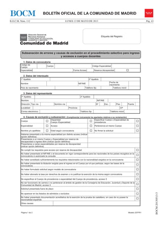 LUNES 13 DE MAYO DE 2013B.O.C.M. Núm. 112 Pág. 43
BOCM-20130513-3
BOLETÍN OFICIAL DE LA COMUNIDAD DE MADRIDBOCM
Página 1 de 2 Modelo 257FR1
1. Datos de convocatoria
Código de
Cuerpo
Cuerpo Código Especialidad
Especialidad Forma Acceso Reserva discapacidad …
2. Datos del interesado
1º Apellido 2º Apellido
Nombre NIF/NIE
Fecha de
nacimiento
País de nacimiento Teléfono fijo Teléfono móvil
3. Datos del representante
1º Apellido 2º Apellido
Nombre NIF/NIE
Dirección Tipo vía Nombre vía Nº Esc. Piso Puerta
Localidad Provincia CP
Correo electrónico Teléfono fijo Teléfono móvil
4. Causas de exclusión y subsanación: (Cumplimentar únicamente los apartados relativos a su reclamación)
Cuerpo …
Disparidad
Cuerpo /Especialidad …
Especificar Cuerpo o Especialidad de
procedencia …
Especialidad … Acceso … Pertenencia al mismo Cuerpo …
Nombre y/o apellidos … Edad según convocatoria … No firmar la solicitud …
Haberse presentado a la misma especialidad por distinto acceso (indicar
opción definitiva)
Presentarse a un mismo Cuerpo y Especialidad por reserva de
discapacidad e ingreso libre (indicar opción definitiva)
Presentarse a varias especialidades por reserva de discapacidad
(indicar opción definitiva)
No cumplir los requisitos para acceso por reserva de discapacidad …
No haber presentado el NIF/NIE o el documento en vigor correspondiente para los nacionales de los países recogidos en la
convocatoria ni autorizado la consulta …
No haber acreditado suficientemente los requisitos relacionados con la nacionalidad exigidos en la convocatoria …
No haber presentado la titulación exigida para el ingreso en el Cuerpo por el que participa, según las bases de la
convocatoria …
No haber formulado solicitud según modelo de convocatoria …
No haber abonado la tasa por derechos de examen o no justificar la exención de la misma según convocatoria …
No especificar el Cuerpo de procedencia o especialidad del Cuerpo de procedencia, acceso 5 …
No ser funcionario de carrera o no pertenecer al ámbito de gestión de la Consejería de Educación, Juventud y Deporte de la
Comunidad de Madrid, acceso 5 …
Solicitud presentada fuera de plazo …
No aparecer en los listados de admitidos o excluidos …
No haber presentado documentación acreditativa de la exención de la prueba de castellano, en caso de no poseer la
nacionalidad española …
Otras causas:
Etiqueta del Registro
Subsanación de errores y causas de exclusión en el procedimiento selectivo para ingreso
y accesos a cuerpos docentes
 
