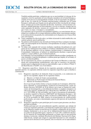 LUNES 13 DE MAYO DE 2013B.O.C.M. Núm. 112 Pág. 17
BOCM-20130513-3
BOLETÍN OFICIAL DE LA COMUNIDAD DE MADRIDBOCM
También podrán participar, cualquiera que sea su nacionalidad, el cónyuge de los
españoles, el de los nacionales de otros Estados miembros de la Unión Europea y,
cuando así lo prevea el correspondiente Tratado, el de los nacionales de algún Es-
tado al que, en virtud de los Tratados Internacionales celebrados por la Unión
Europea y ratificados por España sea de aplicación la libre circulación de trabaja-
dores, siempre que no estén separados de derecho. Asimismo, con las mismas con-
diciones, podrán participar sus descendientes y los de su cónyuge, siempre que no
estén separados de derecho, menores de veintiún años o mayores de dicha edad
que vivan a su cargo, o incapaces y ascendientes.
Los aspirantes que no posean la nacionalidad española y su conocimiento del cas-
tellano no se deduzca de su origen deberán acreditar dicho conocimiento median-
te la realización de una prueba, de conformidad con lo dispuesto en el Anexo II de
esta convocatoria.
b) Tener cumplidos los dieciocho años y no haber alcanzado la edad establecida, con
carácter general, para la jubilación.
c) No padecer enfermedad ni estar afectado por limitación física o psíquica incompa-
tible con el desempeño de las funciones correspondientes al cuerpo y especialidad
a que se opta.
d) No haber sido separado del servicio mediante expediente disciplinario de cual-
quiera de las Administraciones Públicas ni hallarse inhabilitado para el desempe-
ño de funciones públicas o de los órganos constitucionales o estatutarios de las
Comunidades Autónomas, ni hallarse en inhabilitación absoluta o especial para
empleos o cargos públicos, por resolución judicial.
Los aspirantes cuya nacionalidad no sea la española deberán acreditar, igualmente, no
estar sometidos a sanción disciplinaria o condena penal que impida, en su Estado, el
acceso a la función pública.
e) No ser funcionario de carrera o en prácticas del Cuerpo de Maestros o estar pen-
diente del correspondiente nombramiento, salvo que se concurra a los procedi-
mientos para la adquisición de nuevas especialidades a que se refiere el Título V
del Real Decreto 276/2007, de 23 de febrero.
3.2. Requisitos específicos: Además de los requisitos generales establecidos en el
apartado anterior, los aspirantes deberán reunir los requisitos específicos que se detallan a
continuación:
3.2.1. Requisitos específicos de titulación: Estar en posesión, o en condiciones de
que les sea expedido, alguno de los siguientes títulos:
a) Maestro o el título de Grado correspondiente.
b) Diplomado en Profesorado de Educación General Básica.
c) Maestro de Enseñanza Primaria.
En el caso de que dichos títulos se hayan cursado en el extranjero, deberá ha-
berse obtenido su correspondiente credencial de homologación, según los
Reales Decretos 285/2004, de 20 de febrero, por el que se regulan las condi-
ciones de homologación y convalidación de títulos y estudios extranjeros en
educación superior, modificado por el Real Decreto 309/2005, de 18 de mar-
zo, y 1837/2008, de 8 de noviembre, por el que se incorporan al ordenamien-
to jurídico español la Directiva 2005/36/CE del Parlamento Europeo y del
Consejo de 7 de septiembre de 2005 y la Directiva 2006/100/CE, del Consejo
de 20 de noviembre de 2006, relativa al reconocimiento de cualificaciones
profesionales, así como a determinados aspectos del ejercicio de la profesión
de abogado.
3.2.2. Requisitos específicos para participar por la reserva para personas con disca-
pacidad acreditada.
Podrán participar por este procedimiento aquellos aspirantes que además de
reunir los requisitos generales y de titulación exigidos para ingreso en el Cuer-
po de Maestros tengan reconocido por los órganos competentes de las Comu-
nidades Autónomas o, en su caso, de la Administración General del Estado,
un grado de discapacidad igual o superior al 33 por 100, o habérsele declara-
do en situación de incapacidad permanente en grado total en una profesión
distinta a la docente, mediante Resolución del Instituto Nacional de la Segu-
ridad Social, siempre que tengan la capacidad funcional no solo referida al
ejercicio de la docencia a nivel general, sino en relación con la especialidad a
 