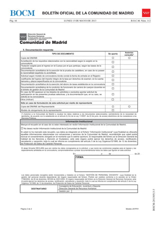 LUNES 13 DE MAYO DE 2013Pág. 44 B.O.C.M. Núm. 112
BOCM-20130513-3
BOLETÍN OFICIAL DE LA COMUNIDAD DE MADRIDBOCM
Página 2 de 2 Modelo 257FR1
5. Documentación requerida
TIPO DE DOCUMENTO Se aporta
Autorizo
consulta*
Copia del DNI/NIE { {
Acreditación de los requisitos relacionados con la nacionalidad según lo exigido en la
convocatoria …
Titulación exigida para el ingreso en el Cuerpo por el que participa, según las bases de la
convocatoria …
Documentación acreditativa de la exención de la prueba de castellano, en caso de no poseer
la nacionalidad española no acreditada …
Solicitud según modelo de convocatoria donde conste la fecha de entrada en el Registro …
Justificante del ingreso del importe íntegro de la tasa por derechos de examen, en la cuenta
bancaria y plazos especificados en la convocatoria …
Documentación acreditativa de la exención del abono de tasas establecida en la convocatoria …
Documentación acreditativa de la condición de funcionario de carrera de cuerpos docentes en
el ámbito de gestión de la Comunidad de Madrid …
En caso de NO aparecer en los listados de admitidos o excluidos aportar solicitud de
participación en las presentes pruebas selectivas, y la documentación que, en su caso, se
solicite en la convocatoria
…
Otros (indicar): …
Sólo en caso de formulación de esta solicitud por medio de representante
Copia del DNI/NIE del Representante { {
Modelo de otorgamiento de la representación …
(*) Autorizo a la Comunidad de Madrid a recabar los datos relativos a los documentos seleccionados, eximiéndome de la necesidad de
aportarlos, de acuerdo con lo establecido en el artículo 6.2.b) de la Ley 11/2007, de 22 de junio, de acceso electrónico de los ciudadanos a los
Servicios Públicos.
Información Institucional
Marque el recuadro en el caso de no estar interesado en recibir Información Institucional de la Comunidad de Madrid.
… No deseo recibir Información Institucional de la Comunidad de Madrid
Si usted no ha marcado este recuadro, sus datos se integrarán en el fichero “Información Institucional” cuya finalidad es ofrecerle
aquellas informaciones relacionadas con actuaciones y servicios de la Comunidad de Madrid, recordándole que usted podrá
revocar el consentimiento otorgado en el momento que lo estime oportuno. El responsable del fichero es la Dirección General de
Calidad de los Servicios y Atención al Ciudadano, ante este órgano podrá ejercer los derechos de acceso, rectificación,
cancelación y oposición, todo lo cual se informa en cumplimiento del artículo 5 de la Ley Orgánica15/1999, de 13 de diciembre,
de Protección de Datos de Carácter Personal.
El abajo firmante DECLARA que son ciertos los datos consignados en la solicitud, y que reúne las condiciones exigidas para el ingreso y las
especialmente señaladas en la convocatoria, comprometiéndose a probar documentalmente todos los datos que figuran en esta solicitud.
En ……………….…………………….. , a …...….. de ……………….…………………… de 20 …
FIRMA
Los datos personales recogidos serán incorporados y tratados en el fichero “GESTIÓN DE PERSONAL DOCENTE”, cuya finalidad es la
gestión del personal docente dependiente del órgano responsable del fichero. Podrán ser cedidos conforme a lo previsto en la Orden
7798/2002, de 26 de diciembre, BOCM de 30/01/2003. El órgano responsable del fichero es la Dirección General de Recursos Humanos, ante
él podrá ejercer los derechos de acceso, rectificación, cancelación y oposición, todo lo cual se informa en cumplimiento del artículo 5 de la Ley
Orgánica 15/1999, de 13 de diciembre, de Protección de Datos de Carácter Personal.
DESTINATARIO
Consejería de Educación, Juventud y Deporte
Dirección General de Recursos Humanos
Gestión por
 