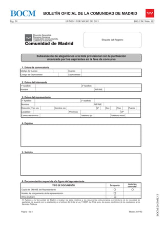 LUNES 13 DE MAYO DE 2013Pág. 50 B.O.C.M. Núm. 112
BOCM-20130513-3
BOLETÍN OFICIAL DE LA COMUNIDAD DE MADRIDBOCM
Página 1 de 2 Modelo 257FR2
1. Datos de convocatoria
Código de Cuerpo Cuerpo
Código de Especialidad Especialidad
2. Datos del interesado
1º Apellido 2º Apellido
Nombre NIF/NIE
3. Datos del representante
1º Apellido 2º Apellido
Nombre NIF/NIE
Dirección Tipo vía Nombre vía Nº Esc. Piso Puerta
Localidad Provincia CP
Correo electrónico Teléfono fijo Teléfono móvil
4. Expone
5. Solicita
6. Documentación requerida a la figura del representante
TIPO DE DOCUMENTO Se aporta
Autorizo
consulta*
Copia del DNI/NIE del Representante { {
Modelo de otorgamiento de la representación …
Otros (indicar): …
(*) Autorizo a la Comunidad de Madrid a recabar los datos relativos a los documentos seleccionados, eximiéndome de la necesidad de
aportarlos, de acuerdo con lo establecido en el artículo 6.2.b) de la Ley 11/2007, de 22 de junio, de acceso electrónico de los ciudadanos a los
Servicios Públicos.
Etiqueta del RegistroEtiqueta del Registro
Subsanación de alegaciones a la lista provisional con la puntuación
alcanzada por los aspirantes en la fase de concurso
 