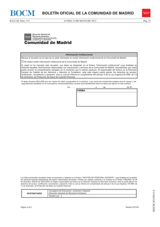 LUNES 13 DE MAYO DE 2013B.O.C.M. Núm. 112 Pág. 51
BOCM-20130513-3
BOLETÍN OFICIAL DE LA COMUNIDAD DE MADRIDBOCM
Página 2 de 2 Modelo 257FR2
Información Institucional
Marque el recuadro en el caso de no estar interesado en recibir Información Institucional de la Comunidad de Madrid.
… No deseo recibir Información Institucional de la Comunidad de Madrid
Si usted no ha marcado este recuadro, sus datos se integrarán en el fichero “Información Institucional” cuya finalidad es
ofrecerle aquellas informaciones relacionadas con actuaciones y servicios de la Comunidad de Madrid, recordándole que usted
podrá revocar el consentimiento otorgado en el momento que lo estime oportuno. El responsable del fichero es la Dirección
General de Calidad de los Servicios y Atención al Ciudadano, ante este órgano podrá ejercer los derechos de acceso,
rectificación, cancelación y oposición, todo lo cual se informa en cumplimiento del artículo 5 de la Ley Orgánica15/1999, de 13
de diciembre, de Protección de Datos de Carácter Personal.
El abajo firmante DECLARA que son ciertos los datos consignados en la solicitud, y que reúne las condiciones exigidas para el ingreso y las
especialmente señaladas en la convocatoria, comprometiéndose a probar documentalmente todos los datos que figuran en esta solicitud.
En ……………….…………………….. , a …...….. de ……………….……………… de 20 ……
FIRMA
Los datos personales recogidos serán incorporados y tratados en el fichero “GESTIÓN DE PERSONAL DOCENTE”, cuya finalidad es la gestión
del personal docente dependiente del órgano responsable del fichero. Podrán ser cedidos conforme a lo previsto en la Orden 7798/2002, de 26
de diciembre, BOCM de 30/01/2003. El órgano responsable del fichero es la Dirección General de Recursos Humanos, ante él podrá ejercer los
derechos de acceso, rectificación, cancelación y oposición, todo lo cual se informa en cumplimiento del artículo 5 de la Ley Orgánica 15/1999, de
13 de diciembre, de Protección de Datos de Carácter Personal.
DESTINATARIO
Consejería de Educación, Juventud y Deporte
Dirección General de Recursos Humanos
Gestión por
 