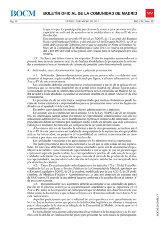 LUNES 13 DE MAYO DE 2013Pág. 18 B.O.C.M. Núm. 112
BOCM-20130513-3
BOLETÍN OFICIAL DE LA COMUNIDAD DE MADRIDBOCM
la que se opta. La participación por el turno de reserva para personas con dis-
capacidad se realizará de acuerdo con lo establecido en el Anexo III de esta
Resolución.
En cumplimiento del artículo 59 de la Ley 7/2007, de 12 de abril, del Estatuto
Básico del Empleado Público, y del artículo 4.3 del Decreto 36/2013, de 25 de
abril, del Consejo de Gobierno, por el que se aprueba la Oferta de Empleo Pú-
blico de la Comunidad de Madrid para el año 2013, se reserva un porcentaje
del 7 por 100 del total de las plazas convocadas para la participación por esta
reserva.
3.3. Fecha en que deben reunirse los requisitos: Todos los requisitos enumerados en la
presente base deberán poseerse en el día de finalización del plazo de presentación de solicitu-
des y mantenerse hasta el momento de la toma de posesión como funcionario de carrera.
4. Solicitudes, tasas, documentación, lugar y plazo de presentación
4.1. Solicitudes: Quienes deseen tomar parte en este proceso selectivo deberán cum-
plimentar el impreso, según modelo de solicitud que figura, a efectos informativos, en el
Anexo IV de esta convocatoria.
Las solicitudes deberán cumplimentarse exclusivamente a través de la aplicación in-
formática que se encuentra disponible en el portal www.madrid.org, donde figuran todas
las utilidades propias de la Administración Electrónica de la Comunidad de Madrid. Se po-
drá acceder a estas utilidades siguiendo la secuencia descrita en el citado Anexo IV de esta
convocatoria.
La presentación de las solicitudes cumplimentadas por medios electrónicos puede ha-
cerse de forma telemática o imprimiéndolas para su presentación material en los lugares in-
dicados en el apartado 4.4 de esta base.
En ambos casos tendrán los mismos efectos administrativos y jurídicos.
De acuerdo con lo establecido en el artículo 32 de la Ley 30/1992, de 26 de noviem-
bre, los interesados podrán actuar por medio de representante, entendiéndose con este las
actuaciones administrativas, salvo manifestación expresa en contrario del interesado. La re-
presentación deberá acreditarse por cualquier medio válido en derecho que deje constancia
fidedigna o mediante declaración, en comparecencia personal del interesado.
A los únicos efectos de formular la solicitud a través de representante, se incluye en el
Anexo IV de esta convocatoria un modelo de otorgamiento de la representación que podrán
utilizar los interesados, sin perjuicio de la posibilidad de conferir representación en otros
términos y por otros mecanismos válidos en derecho.
Las solicitudes vincularán a los participantes en los términos en ellas expresados.
No podrá presentarse más de una solicitud a no ser que se opte a más de una especia-
lidad. En este caso, deberán presentarse tantas solicitudes, junto con la documentación jus-
tificativa de méritos, como número de especialidades a que se opte, lo que no garantiza que
el personal aspirante pueda realizar las correspondientes pruebas de cada una de las espe-
cialidades solicitadas. En el supuesto de que coincida el inicio de las pruebas de las distin-
tas especialidades, no procederá la devolución del importe satisfecho en concepto de tasa
por derechos de examen.
4.2. Tasas: De conformidad con lo dispuesto en los artículos 175 y 178 del Texto Re-
fundido de la Ley de Tasas y Precios Públicos de la Comunidad de Madrid, aprobado por
el Decreto Legislativo 1/2002, de 24 de octubre, modificado por la Ley 8/2012, de 28 de di-
ciembre, de Medidas Fiscales y Administrativas, la tasa por derechos de examen será
de 68,63 euros. El pago de la tasa deberá hacerse conforme a lo establecido en el Anexo IV
de esta convocatoria.
4.3. Documentación: Los aspirantes deberán acompañar a las solicitudes de partici-
pación en el proceso selectivo la documentación acreditativa que se especifica en el
Anexo IV, tanto de los requisitos de participación que se detallan en la base tercera de este
título, como de los méritos a que se hace referencia en el baremo incluido en el Anexo V de
esta convocatoria.
Aquellos participantes que en la solicitud de participación en este procedimiento se-
lectivo, hayan hecho constar que poseen la habilitación lingüística en idiomas extranjeros
para el desempeño de la docencia bilingüe de la Comunidad de Madrid, deberán aportar el
correspondiente certificado.
La fecha límite para aportar la documentación acreditativa de los requisitos y de los mé-
ritos será la del día de finalización del plazo para presentar las solicitudes de participación.
 