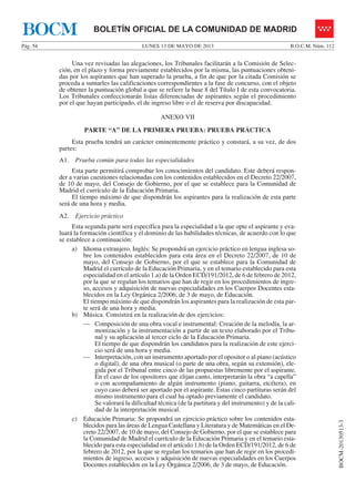 LUNES 13 DE MAYO DE 2013Pág. 54 B.O.C.M. Núm. 112
BOCM-20130513-3
BOLETÍN OFICIAL DE LA COMUNIDAD DE MADRIDBOCM
Una vez revisadas las alegaciones, los Tribunales facilitarán a la Comisión de Selec-
ción, en el plazo y forma previamente establecidos por la misma, las puntuaciones obteni-
das por los aspirantes que han superado la prueba, a fin de que por la citada Comisión se
proceda a sumarles las calificaciones correspondientes a la fase de concurso, con el objeto
de obtener la puntuación global a que se refiere la base 8 del Título I de esta convocatoria.
Los Tribunales confeccionarán listas diferenciadas de aspirantes según el procedimiento
por el que hayan participado, el de ingreso libre o el de reserva por discapacidad.
ANEXO VII
PARTE “A” DE LA PRIMERA PRUEBA: PRUEBA PRÁCTICA
Esta prueba tendrá un carácter eminentemente práctico y constará, a su vez, de dos
partes:
A1. Prueba común para todas las especialidades
Esta parte permitirá comprobar los conocimientos del candidato. Este deberá respon-
der a varias cuestiones relacionadas con los contenidos establecidos en el Decreto 22/2007,
de 10 de mayo, del Consejo de Gobierno, por el que se establece para la Comunidad de
Madrid el currículo de la Educación Primaria.
El tiempo máximo de que dispondrán los aspirantes para la realización de esta parte
será de una hora y media.
A2. Ejercicio práctico
Esta segunda parte será específica para la especialidad a la que opte el aspirante y eva-
luará la formación científica y el dominio de las habilidades técnicas, de acuerdo con lo que
se establece a continuación:
a) Idioma extranjero. Inglés: Se propondrá un ejercicio práctico en lengua inglesa so-
bre los contenidos establecidos para esta área en el Decreto 22/2007, de 10 de
mayo, del Consejo de Gobierno, por el que se establece para la Comunidad de
Madrid el currículo de la Educación Primaria, y en el temario establecido para esta
especialidad en el artículo 1.a) de la Orden ECD/191/2012, de 6 de febrero de 2012,
por la que se regulan los temarios que han de regir en los procedimientos de ingre-
so, accesos y adquisición de nuevas especialidades en los Cuerpos Docentes esta-
blecidos en la Ley Orgánica 2/2006, de 3 de mayo, de Educación.
El tiempo máximo de que dispondrán los aspirantes para la realización de esta par-
te será de una hora y media.
b) Música. Consistirá en la realización de dos ejercicios:
— Composición de una obra vocal e instrumental: Creación de la melodía, la ar-
monización y la instrumentación a partir de un texto elaborado por el Tribu-
nal y su aplicación al tercer ciclo de la Educación Primaria.
El tiempo de que dispondrán los candidatos para la realización de este ejerci-
cio será de una hora y media.
— Interpretación, con un instrumento aportado por el opositor o al piano (acústico
o digital), de una obra musical (o parte de una obra, según su extensión), ele-
gida por el Tribunal entre cinco de las propuestas libremente por el aspirante.
En el caso de los opositores que elijan canto, interpretarán la obra “a capella”
o con acompañamiento de algún instrumento (piano, guitarra, etcétera), en
cuyo caso deberá ser aportado por el aspirante. Estas cinco partituras serán del
mismo instrumento para el cual ha optado previamente el candidato.
Se valorará la dificultad técnica (de la partitura y del instrumento) y de la cali-
dad de la interpretación musical.
c) Educación Primaria: Se propondrá un ejercicio práctico sobre los contenidos esta-
blecidos para las áreas de Lengua Castellana y Literatura y de Matemáticas en el De-
creto 22/2007, de 10 de mayo, del Consejo de Gobierno, por el que se establece para
la Comunidad de Madrid el currículo de la Educación Primaria y en el temario esta-
blecido para esta especialidad en el artículo 1.b) de la Orden ECD/191/2012, de 6 de
febrero de 2012, por la que se regulan los temarios que han de regir en los procedi-
mientos de ingreso, accesos y adquisición de nuevas especialidades en los Cuerpos
Docentes establecidos en la Ley Orgánica 2/2006, de 3 de mayo, de Educación.
 