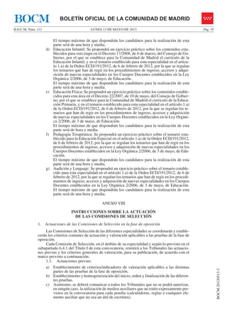 LUNES 13 DE MAYO DE 2013B.O.C.M. Núm. 112 Pág. 55
BOCM-20130513-3
BOLETÍN OFICIAL DE LA COMUNIDAD DE MADRIDBOCM
El tiempo máximo de que dispondrán los candidatos para la realización de esta
parte será de una hora y media.
d) Educación Infantil: Se propondrá un ejercicio práctico sobre los contenidos esta-
blecidos para esta etapa en el Decreto 17/2008, de 6 de marzo, del Consejo de Go-
bierno, por el que se establece para la Comunidad de Madrid el currículo de la
Educación Infantil, y en el temario establecido para esta especialidad en el artícu-
lo 1.a) de la Orden ECD/191/2012, de 6 de febrero de 2012, por la que se regulan
los temarios que han de regir en los procedimientos de ingreso, accesos y adqui-
sición de nuevas especialidades en los Cuerpos Docentes establecidos en la Ley
Orgánica 2/2006, de 3 de mayo, de Educación.
El tiempo máximo de que dispondrán los candidatos para la realización de esta
parte será de una hora y media.
e) Educación Física: Se propondrá un ejercicio práctico sobre los contenidos estable-
cidos para esta área en el Decreto 22/2007, de 10 de mayo, del Consejo de Gobier-
no, por el que se establece para la Comunidad de Madrid el currículo de la Educa-
ción Primaria, y en el temario establecido para esta especialidad en el artículo 1.a)
de la Orden ECD/191/2012, de 6 de febrero de 2012, por la que se regulan los te-
marios que han de regir en los procedimientos de ingreso, accesos y adquisición
de nuevas especialidades en los Cuerpos Docentes establecidos en la Ley Orgáni-
ca 2/2006, de 3 de mayo, de Educación.
El tiempo máximo de que dispondrán los candidatos para la realización de esta
parte será de hora y media.
f) Pedagogía Terapéutica: Se propondrá un ejercicio práctico sobre el temario esta-
blecido para la Educación Especial en el artículo 1.a) de la Orden ECD/191/2012,
de 6 de febrero de 2012, por la que se regulan los temarios que han de regir en los
procedimientos de ingreso, accesos y adquisición de nuevas especialidades en los
Cuerpos Docentes establecidos en la Ley Orgánica 2/2006, de 3 de mayo, de Edu-
cación.
El tiempo máximo de que dispondrán los candidatos para la realización de esta
parte será de una hora y media.
g) Audición y Lenguaje: Se propondrá un ejercicio práctico sobre el temario estable-
cido para esta especialidad en el artículo 1.a) de la Orden ECD/191/2012, de 6 de
febrero de 2012, por la que se regulan los temarios que han de regir en los procedi-
mientos de ingreso, accesos y adquisición de nuevas especialidades en los Cuerpos
Docentes establecidos en la Ley Orgánica 2/2006, de 3 de mayo, de Educación.
El tiempo máximo de que dispondrán los candidatos para la realización de esta
parte será de una hora y media.
ANEXO VIII
INSTRUCCIONES SOBRE LA ACTUACIÓN
DE LAS COMISIONES DE SELECCIÓN
1. Actuaciones de las Comisiones de Selección en la fase de oposición
Las Comisiones de Selección de las diferentes especialidades se coordinarán y estable-
cerán los criterios comunes de actuación y valoración aplicables a las pruebas de la fase de
oposición.
Cada Comisión de Selección, en el ámbito de su especialidad y según lo previsto en el
subapartado 6.4.1 del Título I de esta convocatoria, remitirá a los Tribunales las actuacio-
nes previas y los criterios generales de valoración, para su publicación, de acuerdo con el
marco previsto a continuación.
1.1. Actuaciones previas:
a) Establecimiento de criterios/indicadores de valoración aplicables a las distintas
partes de las pruebas de la fase de oposición.
b) Establecimiento y homogeneización del inicio, orden y finalización de las diferen-
tes pruebas.
c) Asimismo, se deberá comunicar a todos los Tribunales que no se podrá autorizar,
en ningún caso, la utilización de medios auxiliares que no estén expresamente pre-
vistos en la convocatoria para cada prueba (calculadoras, reglas o cualquier ele-
mento auxiliar que no sea un útil de escritura).
 