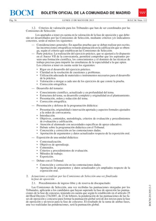 LUNES 13 DE MAYO DE 2013Pág. 56 B.O.C.M. Núm. 112
BOCM-20130513-3
BOLETÍN OFICIAL DE LA COMUNIDAD DE MADRIDBOCM
1.2. Criterios de valoración para los Tribunales que han de ser coordinados por las
Comisiones de Selección:
Los apartados a tener en cuenta en la valoración de la fase de oposición y que debe-
rán ser desarrollados por las Comisiones de Selección, mediante criterios y/o indicadores
concretos, serán al menos los siguientes:
— Consideraciones generales: En aquellas pruebas que se deban realizar por escrito,
las incorrecciones ortográficas restarán puntuación en la calificación que se obten-
ga, según el criterio que establezcan las Comisiones de Selección.
— Parte práctica: La realización del ejercicio práctico, que se ajustará a lo dispuesto
en el Anexo VII de la convocatoria, permitirá comprobar que los aspirantes po-
seen una formación científica, los conocimientos y el dominio de las técnicas de
trabajo precisas para impartir las enseñanzas de la especialidad a la que opten.
Los criterios a tener en cuenta serán los siguientes:
• Rigor en el desarrollo del ejercicio práctico.
• Claridad en la resolución de cuestiones y problemas.
• Utilización adecuada de materiales e instrumentos necesarios para el desarrollo
de la práctica.
• Valoración a otorgar a cada uno de los ejercicios de que conste la prueba.
• Corrección ortográfica.
— Desarrollo del temario:
• Conocimiento científico, actualizado y en profundidad del tema.
• Estructura del tema, su desarrollo completo y originalidad en el planteamiento.
• Presentación, orden y redacción del tema.
• Corrección ortográfica.
— Presentación y defensa de la programación didáctica:
• Presentación, originalidad e innovación aportada y aspectos formales ajustados
a la orden de convocatoria.
• Introducción.
• Objetivos, contenidos, metodología, criterios de evaluación y procedimientos
de evaluación y calificación.
• Atención al alumnado con necesidades específicas de apoyo educativo.
• Debate sobre la programación didáctica con el Tribunal.
• Concreción y corrección en las contestaciones dadas.
• Aportación de argumentos y datos actualizados respecto de la exposición oral.
— Exposición de una unidad didáctica:
• Contextualización.
• Objetivos de aprendizaje.
• Contenidos.
• Criterios y procedimientos de evaluación.
• Métodos de trabajo.
• Exposición.
— Debate con el Tribunal:
• Concreción y corrección en las contestaciones dadas.
• Aportación de argumentos y datos actualizados y/o ampliados respecto de la
exposición oral.
2. Actuaciones a realizar por las Comisiones de Selección una vez finalizada
la fase de oposición
2.1. Procedimientos de ingreso libre y de reserva de discapacitado:
Las Comisiones de Selección, una vez recibidas las puntuaciones otorgadas por los
Tribunales, aplicarán a los candidatos que hayan superado la fase de oposición las puntua-
ciones de la fase de concurso, teniendo en cuenta que según lo establecido en el artículo 25
del Real Decreto 276/2007, de 23 de febrero, la ponderación de las puntuaciones de las fa-
ses de oposición y concurso para formar la puntuación global será de dos tercios para la fase
de oposición y un tercio para la fase de concurso. El resultado de la suma de ambas fases,
una vez realizadas las ponderaciones, será la puntuación global.
 