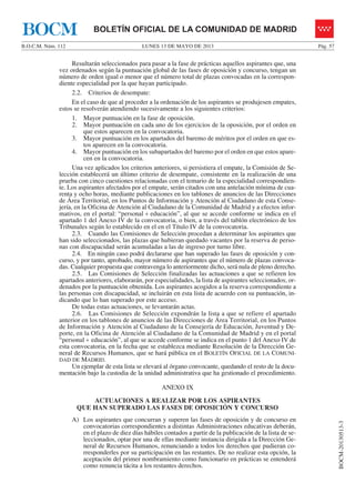 LUNES 13 DE MAYO DE 2013B.O.C.M. Núm. 112 Pág. 57
BOCM-20130513-3
BOLETÍN OFICIAL DE LA COMUNIDAD DE MADRIDBOCM
Resultarán seleccionados para pasar a la fase de prácticas aquellos aspirantes que, una
vez ordenados según la puntuación global de las fases de oposición y concurso, tengan un
número de orden igual o menor que el número total de plazas convocadas en la correspon-
diente especialidad por la que hayan participado.
2.2. Criterios de desempate:
En el caso de que al proceder a la ordenación de los aspirantes se produjesen empates,
estos se resolverán atendiendo sucesivamente a los siguientes criterios:
1. Mayor puntuación en la fase de oposición.
2. Mayor puntuación en cada uno de los ejercicios de la oposición, por el orden en
que estos aparecen en la convocatoria.
3. Mayor puntuación en los apartados del baremo de méritos por el orden en que es-
tos aparecen en la convocatoria.
4. Mayor puntuación en los subapartados del baremo por el orden en que estos apare-
cen en la convocatoria.
Una vez aplicados los criterios anteriores, si persistiera el empate, la Comisión de Se-
lección establecerá un último criterio de desempate, consistente en la realización de una
prueba con cinco cuestiones relacionadas con el temario de la especialidad correspondien-
te. Los aspirantes afectados por el empate, serán citados con una antelación mínima de cua-
renta y ocho horas, mediante publicaciones en los tablones de anuncios de las Direcciones
de Área Territorial, en los Puntos de Información y Atención al Ciudadano de esta Conse-
jería, en la Oficina de Atención al Ciudadano de la Comunidad de Madrid y a efectos infor-
mativos, en el portal: “personal + educación”, al que se accede conforme se indica en el
apartado 1 del Anexo IV de la convocatoria, o bien, a través del tablón electrónico de los
Tribunales según lo establecido en el en el Título IV de la convocatoria.
2.3. Cuando las Comisiones de Selección procedan a determinar los aspirantes que
han sido seleccionados, las plazas que hubieran quedado vacantes por la reserva de perso-
nas con discapacidad serán acumuladas a las de ingreso por turno libre.
2.4. En ningún caso podrá declararse que han superado las fases de oposición y con-
curso, y por tanto, aprobado, mayor número de aspirantes que el número de plazas convoca-
das. Cualquier propuesta que contravenga lo anteriormente dicho, será nula de pleno derecho.
2.5. Las Comisiones de Selección finalizadas las actuaciones a que se refieren los
apartados anteriores, elaborarán, por especialidades, la lista de aspirantes seleccionados, or-
denados por la puntuación obtenida. Los aspirantes acogidos a la reserva correspondiente a
las personas con discapacidad, se incluirán en esta lista de acuerdo con su puntuación, in-
dicando que lo han superado por este acceso.
De todas estas actuaciones, se levantarán actas.
2.6. Las Comisiones de Selección expondrán la lista a que se refiere el apartado
anterior en los tablones de anuncios de las Direcciones de Área Territorial, en los Puntos
de Información y Atención al Ciudadano de la Consejería de Educación, Juventud y De-
porte, en la Oficina de Atención al Ciudadano de la Comunidad de Madrid y en el portal
“personal + educación”, al que se accede conforme se indica en el punto 1 del Anexo IV de
esta convocatoria, en la fecha que se establezca mediante Resolución de la Dirección Ge-
neral de Recursos Humanos, que se hará pública en el BOLETÍN OFICIAL DE LA COMUNI-
DAD DE MADRID.
Un ejemplar de esta lista se elevará al órgano convocante, quedando el resto de la docu-
mentación bajo la custodia de la unidad administrativa que ha gestionado el procedimiento.
ANEXO IX
ACTUACIONES A REALIZAR POR LOS ASPIRANTES
QUE HAN SUPERADO LAS FASES DE OPOSICIÓN Y CONCURSO
A) Los aspirantes que concurran y superen las fases de oposición y de concurso en
convocatorias correspondientes a distintas Administraciones educativas deberán,
en el plazo de diez días hábiles contados a partir de la publicación de la lista de se-
leccionados, optar por una de ellas mediante instancia dirigida a la Dirección Ge-
neral de Recursos Humanos, renunciando a todos los derechos que pudieran co-
rresponderles por su participación en las restantes. De no realizar esta opción, la
aceptación del primer nombramiento como funcionario en prácticas se entenderá
como renuncia tácita a los restantes derechos.
 