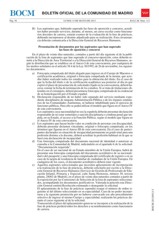 LUNES 13 DE MAYO DE 2013Pág. 58 B.O.C.M. Núm. 112
BOCM-20130513-3
BOLETÍN OFICIAL DE LA COMUNIDAD DE MADRIDBOCM
B) Los aspirantes que, habiendo superado las fases de oposición y concurso, acredi-
ten haber prestado servicios, durante, al menos, un curso escolar como funciona-
rios docentes de carrera, estarán exentos de la evaluación de la fase de prácticas,
debiendo incorporarse al destino adjudicado para su realización. Esta circunstan-
cia deberán comunicarla a la Dirección General de Recursos Humanos.
Presentación de documentos por los aspirantes que han superado
las fases de oposición y concurso
En el plazo de veinte días naturales, contados a partir del día siguiente al de la publi-
cación de la lista de aspirantes que han superado el concurso-oposición, estos deberán re-
mitir a la Dirección de Área Territorial o a la Dirección General de Recursos Humanos, se-
gún la distribución que se establece en el Anexo I de esta convocatoria, por cualquiera de
los medios señalados en el artículo 38.4 de la Ley 30/1992, de 26 de noviembre, los siguien-
tes documentos:
a) Fotocopia compulsada del título alegado para ingreso en el Cuerpo de Maestros o
certificación académica, original o fotocopia compulsada de la misma, que acre-
dite haber realizado todos los estudios para la obtención del título. En el caso de
que la fecha del título o de la certificación académica sea posterior al día en que
expiró el plazo de presentación de solicitudes fijado en la convocatoria, deberá ha-
cerse constar la fecha de terminación de los estudios. Si se trata de titulaciones ob-
tenidas en el extranjero, deberá presentarse fotocopia compulsada de la credencial
de su homologación por el Estado español.
b) Declaración responsable de no haber sido separado del servicio mediante expe-
diente disciplinario de ninguna Administración Pública o de los órganos estatuta-
rios de las Comunidades Autónomas, ni hallarse inhabilitado para el ejercicio de
funciones públicas. Para ello se podrá utilizar el modelo que figura en el Anexo IV
de esta convocatoria.
Los aspirantes cuya nacionalidad no sea la española deberán presentar declaración
responsable de no estar sometidos a sanción disciplinaria o condena penal que im-
pida, en su Estado, el acceso a la Función Pública, según el modelo que figura en
el Anexo IV de esta convocatoria.
c) Los aspirantes que hayan hecho valer su condición de personas con discapacidad,
deberán presentar dictamen vinculante, original o fotocopia compulsada, en los
términos que figuran en el Anexo III de esta convocatoria. En el caso de partici-
pantes declarados en situación de incapacidad permanente en grado total para una
profesión distinta a la docente, deberá acreditar la profesión habitual en la que se
basó esta declaración de incapacidad.
d) Una fotocopia compulsada del documento nacional de identidad o autorizar su
consulta a la Comunidad de Madrid, indicándolo en el apartado 6 de la solicitud:
“Documentación requerida”.
En el caso de ser nacional de un Estado miembro de la Unión Europea, habrá de
presentar una fotocopia compulsada del documento acreditativo de su nacionali-
dad o del pasaporte y una fotocopia compulsada del certificado de registro o en su
caso de la tarjeta de residencia de familiar de ciudadano de la Unión Europea. En
cualquiera de los casos, el documento acreditativo deberá estar vigente.
e) Aquellos aspirantes seleccionados que necesiten aplazamiento de incorporación
a la realización de la fase de prácticas, deberán solicitarlo por escrito a la Direc-
ción General de Recursos Humanos (Servicio de Gestión de Profesorado de Edu-
cación Infantil, Primaria y Especial, calle Santa Hortensia, número 30, tercera
planta, 28002 de Madrid), en el plazo de veinte días naturales contados a partir de
la exposición por las Comisiones de Selección de la lista de aspirantes selecciona-
dos, acompañando los documentos justificativos. Valorada la petición esta Direc-
ción General emitirá Resolución estimando o denegando la solicitud.
El aplazamiento de la fase de prácticas supondrá ocupar el número de orden si-
guiente al del último seleccionado en su especialidad. Caso de no poder incorpo-
rarse a la siguiente promoción por no haberse convocado ese año procedimiento
selectivo de ingreso al mismo Cuerpo y especialidad, realizarán las prácticas du-
rante el curso siguiente al de la solicitud.
Transcurrido el plazo del aplazamiento quien no se incorpore a la realización de la
fase de prácticas perderá todos los derechos a su nombramiento como funcionario
de carrera.
 