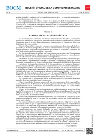 LUNES 13 DE MAYO DE 2013Pág. 60 B.O.C.M. Núm. 112
BOCM-20130513-3
http://www.bocm.es BOLETÍN OFICIAL DE LA COMUNIDAD DE MADRID D. L.: M. 19.462-1983 ISSN 1989-4791
BOLETÍN OFICIAL DE LA COMUNIDAD DE MADRIDBOCM
aprobación de los expedientes de los procedimientos selectivos y su posterior nombramien-
to como funcionarios de carrera.
Los aspirantes que, aun estando exentos de la realización de la fase de prácticas, ha-
yan optado por incorporarse como funcionarios en prácticas al destino asignado, quedarán
eximidos de la evaluación de las mismas, permaneciendo en esta situación hasta la aproba-
ción de los expedientes de los procedimientos selectivos y su posterior nombramiento como
funcionarios de carrera.
ANEXO X
REALIZACIÓN DE LA FASE DE PRÁCTICAS
La fase de prácticas comenzará con el inicio del curso escolar 2013/2014, salvo que las
necesidades docentes no lo requieran, pudiendo entonces la Dirección General de Recursos
Humanos acordar la incorporación a las mismas, como máximo, en el comienzo del segun-
do trimestre del curso escolar.
Podrá realizarse bien en puestos vacantes, o en sustituciones de profesorado de la es-
pecialidad, o de no ser ello posible, en puestos correspondientes al Cuerpo de Maestros,
siempre que exista un período de permanencia que permita la evaluación. Asimismo, po-
drán ser destinados a puestos singulares itinerantes.
La fase de prácticas será tutelada por los profesores que designen las Comisiones de
Evaluación. La composición y funcionamiento de estas Comisiones, a su vez, se determi-
nará en la Resolución por la que se regule la fase de prácticas.
Dicha fase incluirá actividades de inserción en el puesto de trabajo y formación pro-
gramada por las Comisiones de Evaluación y, asimismo, constará de un curso específico de
formación organizado por la Dirección General de Mejora de la Calidad de la Enseñanza.
Asimismo, si durante la realización de la fase de prácticas, se suscitaran dudas res-
pecto de la capacidad del aspirante para el cumplimiento de las actividades habitualmen-
te desempeñadas por los funcionarios del Cuerpo de Maestros, la Comisión de Evaluación
de prácticas correspondiente, podrá solicitar, de oficio, dictamen de los Centros Base de
Atención a Personas con Discapacidad de la Consejería de Asuntos Sociales y Familia de la
Comunidad de Madrid, dictamen de los Servicios de Valoración Médica de la Comunidad
de Madrid o del Servicio de Inspección Médica u otros órganos técnicos. En este caso, has-
ta tanto se emita el dictamen, el aspirante podrá seguir realizando las prácticas.
En el caso de que el aspirante opte por no presentarse ante el órgano citado, decaerá de
todos los derechos adquiridos hasta ese momento.
Si del contenido del dictamen se desprende que el aspirante carece de la capacidad fun-
cional, la Comisión de Evaluación de prácticas, previa audiencia del interesado, emitirá
propuesta motivada de exclusión del procedimiento selectivo, dirigida a la Dirección Ge-
neral de Recursos Humanos.
Contra la Resolución de exclusión del aspirante podrá interponerse recurso de alzada
ante la Viceconsejera de Organización Educativa de la Consejería de Educación, Juventud
y Deporte en el plazo de un mes, de conformidad con lo previsto en los artículos 114 y 115
de la Ley 30/1992, de 26 de noviembre.
Finalizadas las prácticas, la Comisión procederá a la evaluación de cada uno de los as-
pirantes en términos de “apto” o “no apto” con arreglo a los criterios que establezca la Reso-
lución antes citada.
En todo caso, la Comisión tendrá en consideración los informes del profesor-tutor, del
Director del centro en que se haya desarrollado la fase de prácticas y de los responsables de
las actividades de formación programadas y podrá recabar de los aspirantes un informe fi-
nal en el que estos valoren las dificultades encontradas y los apoyos recibidos.
Aquellos aspirantes que resulten declarados “no aptos” podrán incorporarse en el cur-
so siguiente para repetir, por una sola vez, la fase de prácticas. En este caso, ocuparán el lu-
gar siguiente al del último seleccionado en su especialidad de la promoción a la que se in-
corpore. En el supuesto de no poder incorporarse a la siguiente promoción por no haberse
convocado ese año procedimientos selectivos de ingreso al mismo Cuerpo y especialidad,
realizarán la fase de prácticas durante el curso siguiente a aquel en el que fue calificado como
“no apto”. Quienes no se incorporen, o sean declarados “no aptos” por segunda vez, perde-
rán todos los derechos a su nombramiento como funcionarios de carrera. La pérdida de es-
tos derechos será declarada por la autoridad convocante mediante Resolución motivada.
(03/15.420/13)
 