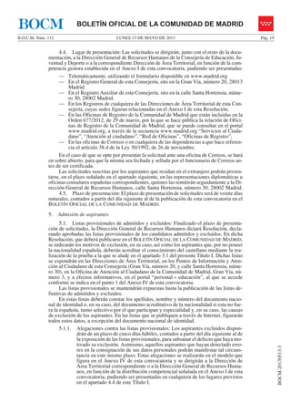 LUNES 13 DE MAYO DE 2013B.O.C.M. Núm. 112 Pág. 19
BOCM-20130513-3
BOLETÍN OFICIAL DE LA COMUNIDAD DE MADRIDBOCM
4.4. Lugar de presentación: Las solicitudes se dirigirán, junto con el resto de la docu-
mentación, a la Dirección General de Recursos Humanos de la Consejería de Educación, Ju-
ventud y Deporte o a la correspondiente Dirección de Área Territorial, en función de la com-
petencia gestora establecida en el Anexo I de esta convocatoria, pudiendo ser presentadas:
— Telemáticamente, utilizando el formulario disponible en www.madrid.org
— En el Registro General de esta Consejería, sito en la Gran Vía, número 20, 28013
Madrid.
— En el Registro Auxiliar de esta Consejería, sito en la calle Santa Hortensia, núme-
ro 30, 28002 Madrid.
— En los Registros de cualquiera de las Direcciones de Área Territorial de esta Con-
sejería, cuyas sedes figuran relacionadas en el Anexo I de esta Resolución.
— En las Oficinas de Registro de la Comunidad de Madrid que están incluidas en la
Orden 677/2012, de 29 de marzo, por la que se hace pública la relación de Ofici-
nas de Registro de la Comunidad de Madrid, que se puede consultar en el portal
www.madrid.org, a través de la secuencia www.madrid.org “Servicios al Ciuda-
dano”, “Atención al ciudadano”, “Red de Oficinas”, “Oficinas de Registro”.
— En las oficinas de Correos o en cualquiera de las dependencias a que hace referen-
cia el artículo 38.4 de la Ley 30/1992, de 26 de noviembre.
En el caso de que se opte por presentar la solicitud ante una oficina de Correos, se hará
en sobre abierto, para que la misma sea fechada y sellada por el funcionario de Correos an-
tes de ser certificada.
Las solicitudes suscritas por los aspirantes que residan en el extranjero podrán presen-
tarse, en el plazo señalado en el apartado siguiente, en las representaciones diplomáticas u
oficinas consulares españolas correspondientes, quienes las remitirán seguidamente a la Di-
rección General de Recursos Humanos, calle Santa Hortensia, número 30, 28002 Madrid.
4.5. Plazo de presentación: El plazo de presentación de solicitudes será de veinte días
naturales, contados a partir del día siguiente al de la publicación de esta convocatoria en el
BOLETÍN OFICIAL DE LA COMUNIDAD DE MADRID.
5. Admisión de aspirantes
5.1. Listas provisionales de admitidos y excluidos: Finalizado el plazo de presenta-
ción de solicitudes, la Dirección General de Recursos Humanos dictará Resolución, decla-
rando aprobadas las listas provisionales de los candidatos admitidos y excluidos. En dicha
Resolución, que deberá publicarse en el BOLETÍN OFICIAL DE LA COMUNIDAD DE MADRID,
se indicarán los motivos de exclusión, en su caso, así como los aspirantes que, por no poseer
la nacionalidad española, deberán acreditar el conocimiento del castellano mediante la rea-
lización de la prueba a la que se alude en el apartado 3.1 del presente Título I. Dichas listas
se expondrán en las Direcciones de Área Territorial, en los Puntos de Información y Aten-
ción al Ciudadano de esta Consejería (Gran Vía, número 20, y calle Santa Hortensia, núme-
ro 30), en la Oficina de Atención al Ciudadano de la Comunidad de Madrid, Gran Vía, nú-
mero 3, y a efectos informativos, en el portal “personal + educación”, al que se accede
conforme se indica en el punto 1 del Anexo IV de esta convocatoria.
Las listas provisionales se mantendrán expuestas hasta la publicación de las listas de-
finitivas de admitidos y excluidos.
En estas listas deberán constar los apellidos, nombre y número del documento nacio-
nal de identidad o, en su caso, del documento acreditativo de la nacionalidad si esta no fue-
ra la española, turno selectivo por el que participan y especialidad y, en su caso, las causas
de exclusión de los aspirantes. En las listas que se publiquen a través de Internet, figurarán
todos estos datos, a excepción del documento nacional de identidad.
5.1.1. Alegaciones contra las listas provisionales: Los aspirantes excluidos dispon-
drán de un plazo de cinco días hábiles, contados a partir del día siguiente al de
la exposición de las listas provisionales, para subsanar el defecto que haya mo-
tivado su exclusión. Asimismo, aquellos aspirantes que hayan detectado erro-
res en la consignación de sus datos personales podrán manifestar tal circuns-
tancia en este mismo plazo. Estas alegaciones se realizarán en el modelo que
figura en el Anexo IV de esta convocatoria y se dirigirán a la Dirección de
Área Territorial correspondiente o a la Dirección General de Recursos Huma-
nos, en función de la distribución competencial señalada en el Anexo I de esta
convocatoria, pudiendo ser presentadas en cualquiera de los lugares previstos
en el apartado 4.4 de este Título I.
 
