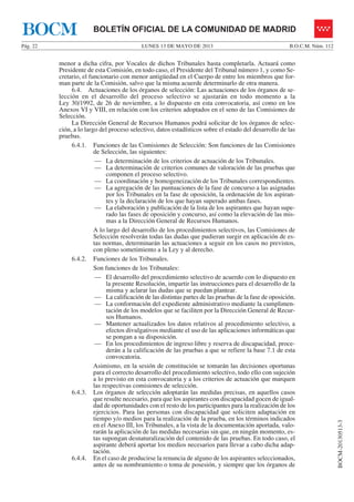 LUNES 13 DE MAYO DE 2013Pág. 22 B.O.C.M. Núm. 112
BOCM-20130513-3
BOLETÍN OFICIAL DE LA COMUNIDAD DE MADRIDBOCM
menor a dicha cifra, por Vocales de dichos Tribunales hasta completarla. Actuará como
Presidente de esta Comisión, en todo caso, el Presidente del Tribunal número 1, y como Se-
cretario, el funcionario con menor antigüedad en el Cuerpo de entre los miembros que for-
man parte de la Comisión, salvo que la misma acuerde determinarlo de otra manera.
6.4. Actuaciones de los órganos de selección: Las actuaciones de los órganos de se-
lección en el desarrollo del proceso selectivo se ajustarán en todo momento a la
Ley 30/1992, de 26 de noviembre, a lo dispuesto en esta convocatoria, así como en los
Anexos VI y VIII, en relación con los criterios adoptados en el seno de las Comisiones de
Selección.
La Dirección General de Recursos Humanos podrá solicitar de los órganos de selec-
ción, a lo largo del proceso selectivo, datos estadísticos sobre el estado del desarrollo de las
pruebas.
6.4.1. Funciones de las Comisiones de Selección: Son funciones de las Comisiones
de Selección, las siguientes:
— La determinación de los criterios de actuación de los Tribunales.
— La determinación de criterios comunes de valoración de las pruebas que
componen el proceso selectivo.
— La coordinación y homogeneización de los Tribunales correspondientes.
— La agregación de las puntuaciones de la fase de concurso a las asignadas
por los Tribunales en la fase de oposición, la ordenación de los aspiran-
tes y la declaración de los que hayan superado ambas fases.
— La elaboración y publicación de la lista de los aspirantes que hayan supe-
rado las fases de oposición y concurso, así como la elevación de las mis-
mas a la Dirección General de Recursos Humanos.
A lo largo del desarrollo de los procedimientos selectivos, las Comisiones de
Selección resolverán todas las dudas que pudieran surgir en aplicación de es-
tas normas, determinarán las actuaciones a seguir en los casos no previstos,
con pleno sometimiento a la Ley y al derecho.
6.4.2. Funciones de los Tribunales.
Son funciones de los Tribunales:
— El desarrollo del procedimiento selectivo de acuerdo con lo dispuesto en
la presente Resolución, impartir las instrucciones para el desarrollo de la
misma y aclarar las dudas que se puedan plantear.
— La calificación de las distintas partes de las pruebas de la fase de oposición.
— La conformación del expediente administrativo mediante la cumplimen-
tación de los modelos que se faciliten por la Dirección General de Recur-
sos Humanos.
— Mantener actualizados los datos relativos al procedimiento selectivo, a
efectos divulgativos mediante el uso de las aplicaciones informáticas que
se pongan a su disposición.
— En los procedimientos de ingreso libre y reserva de discapacidad, proce-
derán a la calificación de las pruebas a que se refiere la base 7.1 de esta
convocatoria.
Asimismo, en la sesión de constitución se tomarán las decisiones oportunas
para el correcto desarrollo del procedimiento selectivo, todo ello con sujeción
a lo previsto en esta convocatoria y a los criterios de actuación que marquen
las respectivas comisiones de selección.
6.4.3. Los órganos de selección adoptarán las medidas precisas, en aquellos casos
que resulte necesario, para que los aspirantes con discapacidad gocen de igual-
dad de oportunidades con el resto de los participantes para la realización de los
ejercicios. Para las personas con discapacidad que soliciten adaptación en
tiempo y/o medios para la realización de la prueba, en los términos indicados
en el Anexo III, los Tribunales, a la vista de la documentación aportada, valo-
rarán la aplicación de las medidas necesarias sin que, en ningún momento, es-
tas supongan desnaturalización del contenido de las pruebas. En todo caso, el
aspirante deberá aportar los medios necesarios para llevar a cabo dicha adap-
tación.
6.4.4. En el caso de producirse la renuncia de alguno de los aspirantes seleccionados,
antes de su nombramiento o toma de posesión, y siempre que los órganos de
 