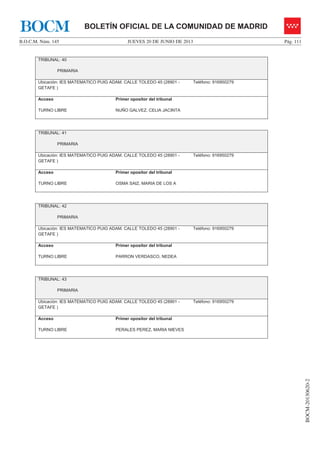 JUEVES 20 DE JUNIO DE 2013B.O.C.M. Núm. 145 Pág. 111
BOCM-20130620-2
BOLETÍN OFICIAL DE LA COMUNIDAD DE MADRIDBOCM
TRIBUNAL: 40
PRIMARIA
Ubicación: IES MATEMATICO PUIG ADAM. CALLE TOLEDO 45 (28901 -
GETAFE )
Teléfono: 916950279
Acceso
TURNO LIBRE
Primer opositor del tribunal
NUÑO GALVEZ, CELIA JACINTA
TRIBUNAL: 41
PRIMARIA
Ubicación: IES MATEMATICO PUIG ADAM. CALLE TOLEDO 45 (28901 -
GETAFE )
Teléfono: 916950279
Acceso
TURNO LIBRE
Primer opositor del tribunal
OSMA SAIZ, MARIA DE LOS A
TRIBUNAL: 42
PRIMARIA
Ubicación: IES MATEMATICO PUIG ADAM. CALLE TOLEDO 45 (28901 -
GETAFE )
Teléfono: 916950279
Acceso
TURNO LIBRE
Primer opositor del tribunal
PARRON VERDASCO, NEDEA
TRIBUNAL: 43
PRIMARIA
Ubicación: IES MATEMATICO PUIG ADAM. CALLE TOLEDO 45 (28901 -
GETAFE )
Teléfono: 916950279
Acceso
TURNO LIBRE
Primer opositor del tribunal
PERALES PEREZ, MARIA NIEVES
 