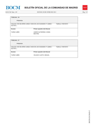 JUEVES 20 DE JUNIO DE 2013B.O.C.M. Núm. 145 Pág. 115
BOCM-20130620-2
BOLETÍN OFICIAL DE LA COMUNIDAD DE MADRIDBOCM
TRIBUNAL: 56
PRIMARIA
Ubicación: IES SILVERIO LANZA. AVDA DE LAS CIUDADES 17 (28903 -
GETAFE )
Teléfono: 916810815
Acceso
TURNO LIBRE
Primer opositor del tribunal
USERO GUTIERREZ, SONIA
BEATRIZ
TRIBUNAL: 57
PRIMARIA
Ubicación: IES SILVERIO LANZA. AVDA DE LAS CIUDADES 17 (28903 -
GETAFE )
Teléfono: 916810815
Acceso
TURNO LIBRE
Primer opositor del tribunal
VELASCO JUSTO, MIGUEL
 