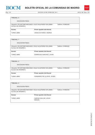 JUEVES 20 DE JUNIO DE 2013Pág. 118 B.O.C.M. Núm. 145
BOCM-20130620-2
BOLETÍN OFICIAL DE LA COMUNIDAD DE MADRIDBOCM
TRIBUNAL: 6
EDUCACION FISICA
Ubicación: IES ANTONIO MACHADO. CALLE ALALPARDO S/N (28806 -
ALCALA DE HENARES )
Teléfono: 918892450
Acceso
TURNO LIBRE
Primer opositor del tribunal
CIRUELOS PARDO, ANDREA
TRIBUNAL: 7
EDUCACION FISICA
Ubicación: IES ANTONIO MACHADO. CALLE ALALPARDO S/N (28806 -
ALCALA DE HENARES )
Teléfono: 918892450
Acceso
TURNO LIBRE
Primer opositor del tribunal
DOMINGUEZ SANCHEZ, LAURA
TRIBUNAL: 8
EDUCACION FISICA
Ubicación: IES ANTONIO MACHADO. CALLE ALALPARDO S/N (28806 -
ALCALA DE HENARES )
Teléfono: 918892450
Acceso
TURNO LIBRE
Primer opositor del tribunal
FERNANDEZ DE LA CRUZ, JAVIER
TRIBUNAL: 9
EDUCACION FISICA
Ubicación: IES ANTONIO MACHADO. CALLE ALALPARDO S/N (28806 -
ALCALA DE HENARES )
Teléfono: 918892450
Acceso
TURNO LIBRE
Primer opositor del tribunal
GARCIA CUELLAR, JESUS
MANUEL
 