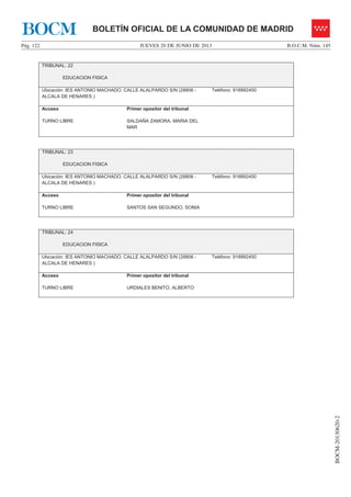 JUEVES 20 DE JUNIO DE 2013Pág. 122 B.O.C.M. Núm. 145
BOCM-20130620-2
BOLETÍN OFICIAL DE LA COMUNIDAD DE MADRIDBOCM
TRIBUNAL: 22
EDUCACION FISICA
Ubicación: IES ANTONIO MACHADO. CALLE ALALPARDO S/N (28806 -
ALCALA DE HENARES )
Teléfono: 918892450
Acceso
TURNO LIBRE
Primer opositor del tribunal
SALDAÑA ZAMORA, MARIA DEL
MAR
TRIBUNAL: 23
EDUCACION FISICA
Ubicación: IES ANTONIO MACHADO. CALLE ALALPARDO S/N (28806 -
ALCALA DE HENARES )
Teléfono: 918892450
Acceso
TURNO LIBRE
Primer opositor del tribunal
SANTOS SAN SEGUNDO, SONIA
TRIBUNAL: 24
EDUCACION FISICA
Ubicación: IES ANTONIO MACHADO. CALLE ALALPARDO S/N (28806 -
ALCALA DE HENARES )
Teléfono: 918892450
Acceso
TURNO LIBRE
Primer opositor del tribunal
URDIALES BENITO, ALBERTO
 