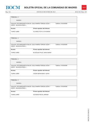 JUEVES 20 DE JUNIO DE 2013Pág. 124 B.O.C.M. Núm. 145
BOCM-20130620-2
BOLETÍN OFICIAL DE LA COMUNIDAD DE MADRIDBOCM
TRIBUNAL: 2
MUSICA
Ubicación: IES MARGARITA SALAS. CALLE MARÍA TERESA LEÓN 1
(28220 - MAJADAHONDA )
Teléfono: 916340599
Acceso
TURNO LIBRE
Primer opositor del tribunal
ALVAREZ HOYA, EVA MARIA
TRIBUNAL: 3
MUSICA
Ubicación: IES MARGARITA SALAS. CALLE MARÍA TERESA LEÓN 1
(28220 - MAJADAHONDA )
Teléfono: 916340599
Acceso
TURNO LIBRE
Primer opositor del tribunal
BLAZQUEZ RUIZ, SARA MARIA
TRIBUNAL: 4
MUSICA
Ubicación: IES MARGARITA SALAS. CALLE MARÍA TERESA LEÓN 1
(28220 - MAJADAHONDA )
Teléfono: 916340599
Acceso
TURNO LIBRE
Primer opositor del tribunal
CESAR BENAVIDES, SOFIA
TRIBUNAL: 5
MUSICA
Ubicación: IES MARGARITA SALAS. CALLE MARÍA TERESA LEÓN 1
(28220 - MAJADAHONDA )
Teléfono: 916340599
Acceso
TURNO LIBRE
Primer opositor del tribunal
ESTEBAN RECIO, MIRIAM
 