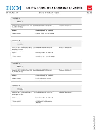 JUEVES 20 DE JUNIO DE 2013B.O.C.M. Núm. 145 Pág. 125
BOCM-20130620-2
BOLETÍN OFICIAL DE LA COMUNIDAD DE MADRIDBOCM
TRIBUNAL: 6
MUSICA
Ubicación: IES JOSE SARAMAGO. CALLE DEL MAESTRO 1 (28220 -
MAJADAHONDA )
Teléfono: 916398411
Acceso
TURNO LIBRE
Primer opositor del tribunal
GARCIA DIAZ, ANA VICTORIA
TRIBUNAL: 7
MUSICA
Ubicación: IES JOSE SARAMAGO. CALLE DEL MAESTRO 1 (28220 -
MAJADAHONDA )
Teléfono: 916398411
Acceso
TURNO LIBRE
Primer opositor del tribunal
GOMEZ DE LA FUENTE, SARA
TRIBUNAL: 8
MUSICA
Ubicación: IES JOSE SARAMAGO. CALLE DEL MAESTRO 1 (28220 -
MAJADAHONDA )
Teléfono: 916398411
Acceso
TURNO LIBRE
Primer opositor del tribunal
IBAÑEZ VIVEROS, JESUS
TRIBUNAL: 9
MUSICA
Ubicación: IES JOSE SARAMAGO. CALLE DEL MAESTRO 1 (28220 -
MAJADAHONDA )
Teléfono: 916398411
Acceso
TURNO LIBRE
Primer opositor del tribunal
LOPEZ MARTINEZ, MARIA
AMPARO
 