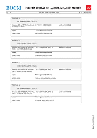 JUEVES 20 DE JUNIO DE 2013Pág. 138 B.O.C.M. Núm. 145
BOCM-20130620-2
BOLETÍN OFICIAL DE LA COMUNIDAD DE MADRIDBOCM
TRIBUNAL: 39
IDIOMA EXTRANJERO: INGLES
Ubicación: IES SANTAMARCA. CALLE DE PUERTO RICO 34 (28016 -
MADRID CHAMARTIN)
Teléfono: 913505122
Acceso
TURNO LIBRE
Primer opositor del tribunal
NAVARRO RAMIREZ, DAVID
TRIBUNAL: 40
IDIOMA EXTRANJERO: INGLES
Ubicación: IES PEREZ GALDOS. CALLE DE FERMÍN CABALLERO 92
(28035 - MADRID FUENCARRAL)
Teléfono: 913863098
Acceso
TURNO LIBRE
Primer opositor del tribunal
ONTORIA LOPEZ, SANDRA
TRIBUNAL: 41
IDIOMA EXTRANJERO: INGLES
Ubicación: IES PEREZ GALDOS. CALLE DE FERMÍN CABALLERO 92
(28035 - MADRID FUENCARRAL)
Teléfono: 913863098
Acceso
TURNO LIBRE
Primer opositor del tribunal
PADILLA BERGANCIANO, JESICA
TRIBUNAL: 42
IDIOMA EXTRANJERO: INGLES
Ubicación: IES PEREZ GALDOS. CALLE DE FERMÍN CABALLERO 92
(28035 - MADRID FUENCARRAL)
Teléfono: 913863098
Acceso
TURNO LIBRE
Primer opositor del tribunal
PEDRO ALONSO, BEATRIZ DE
 